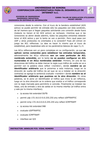UNIVERSIDAD DE SONORA
CORPORACION UNIVERSITARIA PARA EL DESARROLLO DE
INTERNET A.C.
DIVISION DE INGENIERIAS
INGENIERIA INDUSTRIAL
INGENIERIA EN SISTEMAS DE INFORMACIÓN
CURSO: TALLER DE SIMULACION UTILIZANDO
PACKET DRIVER
INSTRUCTOR: ARNOLDO FCO. VIDAL ROMERO pág. 138
conexiones desde la externa. Con el truco de la bandera established (ACK
activo) se puede permitir de entrada sólo los paquetes con ésta condición,
de tal manera que si llegan paquetes solicitando una conexión desde fuera
(todavía no tienen el bit ACK activo) se rechazan, mientras que si las
conexiones se abren desde adentro, todos los paquetes entrantes deberán
tener el ACK activo y por lo tanto se van a permitir. Pero ¿qué pasa con
UDP y otros protocolos no orientados a la conexión? Pues ahí entran en
juego las ACL reflexivas. La idea es hacer lo mismo que el truco de
established, pero basándose sólo en los parámetros básicos de capa 3 y 4.
Las ACLs reflexivas son un poco complejas en su configuración, ya que se
aplican varios comandos para establecer las entradas temporales,
adicionalmente las ACLs reflexivas son un caso particular de ACL
nombrada extendida, por lo tanto no se pueden configurar en ACL
numeradas ni en ACLs nombradas estándar. Primero, en una de las
direcciones del tráfico se debe marcar la regla cuyo tráfico de vuelta se va a
permitir con la palabra clave reflect <nombre>, donde nombre es un
identificador arbitrario que le ponemos a esta instancia, luego en la
dirección de vuelta del tráfico (la acl que se va a instalar en la dirección
contraria) se agrega la sentencia evaluate <nombre> donde nombre es el
identificador arbitrario que pusimos en la otra dirección. En otras
palabras, se le pone un identificador al tráfico que inicia la acl reflexiva,
luego en la otra dirección se le ordena que evalúe si el tráfico corresponde
con la regla marcada para permitirlo si coincide. Finalmente se instalan las
listas, una de entrada y otra de salida en la misma interfaz (el tráfico entra
y sale por la misma interface).
 ip access-list extended OUTB
 permit udp 172.16.0.0 0.0.255.255 any reflect UDPTRAFFIC
 permit icmp 172.16.0.0.0.0.255.255 any reflect ICMPTRAFF
 ip access-list extended INB
 evaluate UDPTRAFFIC
 evaluate ICMPTRAFF
 interface ser 0/0
 