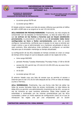UNIVERSIDAD DE SONORA
CORPORACION UNIVERSITARIA PARA EL DESARROLLO DE
INTERNET A.C.
DIVISION DE INGENIERIAS
INGENIERIA INDUSTRIAL
INGENIERIA EN SISTEMAS DE INFORMACIÓN
CURSO: TALLER DE SIMULACION UTILIZANDO
PACKET DRIVER
INSTRUCTOR: ARNOLDO FCO. VIDAL ROMERO pág. 139
 ip access-group OUTB out
 ip access-group INB in
El listado anterior instala una lista de acceso reflexiva que permite el tráfico
de UDP e ICMP sólo si se originó en la red 172.16.0.0/16.
ACLs BASADAS EN FECHAS/HORARIOS. Finalmente, las más simples de
comprender son las basadas en fechas/horarios. La idea de estas ACLs son
que se activan en las fechas y horarios que se hayan establecido
previamente, la precondición evidente es que el enrutador debe tener
configuradas su hora y fecha correctamente, para esto se puede
configurar manualmente, confiando que el equipo no se vaya a reiniciar por
ningún motivo y que el administrador va a mantener actualizado el reloj en
caso contrario. Otra alternativa (más confiable) es configurar un servidor
ntp para que el enrutador mantenga su tiempo actualizado.
La configuración de las ACLs basadas en tiempo consiste en crear un rango
de tiempo (time-range) el cual es después usado en las reglas de la ACL.
 time-range NOCHES
 periodic Monday Tuesday Wednesday Thursday Friday 17:00 to 00:00
 access-list 101 permit tcp 172.16.0.0 0.0.255.255 any eq www time-
range NOCHES
 int fa 0/0
 ip access-group 101 out
El anterior listado crea una lista de acceso que se permite el acceso a
Internet para la red 172.16.0.0 sólo después de las 17hrs en días de trabajo
(Lunes a Viernes).
ACLs NOMBRADAS. Finalmente, hay una forma más fácil de editar las
listas de acceso llamadas listas de acceso nombradas. La idea básica de
éstas ACLs es permitir una administración mnemónica de las ACL, ya que en
vez de números se usan nombres arbitrarios. Éstas listas pueden ser
extendidas o nombradas con las mismas características que las ACLs
numeradas y abren un modo especial de configuración (nacl) en el que se
introducen las reglas una por una empezando por la acción
 