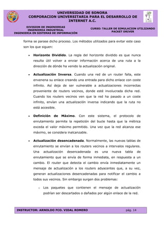 UNIVERSIDAD DE SONORA
CORPORACION UNIVERSITARIA PARA EL DESARROLLO DE
INTERNET A.C.
DIVISION DE INGENIERIAS
INGENIERIA INDUSTRIAL
INGENIERIA EN SISTEMAS DE INFORMACIÓN
CURSO: TALLER DE SIMULACION UTILIZANDO
PACKET DRIVER
INSTRUCTOR: ARNOLDO FCO. VIDAL ROMERO pág. 14
forma se parase dicho proceso. Los métodos utilizados para evitar este caso
son los que siguen:
 Horizonte Dividido. La regla del horizonte dividido es que nunca
resulta útil volver a enviar información acerca de una ruta a la
dirección de dónde ha venido la actualización original.
 Actualización Inversa. Cuando una red de un router falla, este
envenena su enlace creando una entrada para dicho enlace con coste
infinito. Así deja de ser vulnerable a actualizaciones incorrectas
proveniente de routers vecinos, donde esté involucrada dicha red.
Cuando los routers vecinos ven que la red ha pasado a un coste
infinito, envían una actualización inversa indicando que la ruta no
está accesible.
 Definición de Máximo. Con este sistema, el protocolo de
enrutamiento permite la repetición del bucle hasta que la métrica
exceda el valor máximo permitido. Una vez que la red alcanza ese
máximo, se considera inalcanzable.
 Actualización desencadenada. Normalmente, las nuevas tablas de
enrutamiento se envían a los routers vecinos a intervalos regulares.
Una actualización desencadenada es una nueva tabla de
enrutamiento que se envía de forma inmediata, en respuesta a un
cambio. El router que detecta el cambio envía inmediatamente un
mensaje de actualización a los routers adyacentes que, a su vez,
generan actualizaciones desencadenadas para notificar el cambio a
todos sus vecinos. Sin embargo surgen dos problemas:
o Los paquetes que contienen el mensaje de actualización
podrían ser descartados o dañados por algún enlace de la red.
 