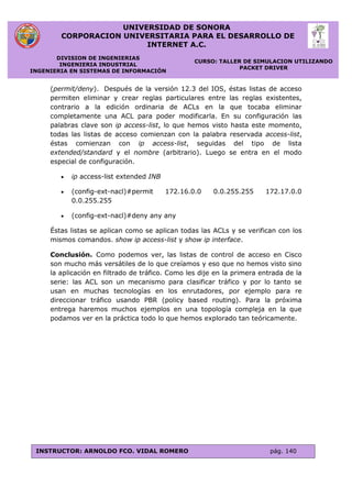 UNIVERSIDAD DE SONORA
CORPORACION UNIVERSITARIA PARA EL DESARROLLO DE
INTERNET A.C.
DIVISION DE INGENIERIAS
INGENIERIA INDUSTRIAL
INGENIERIA EN SISTEMAS DE INFORMACIÓN
CURSO: TALLER DE SIMULACION UTILIZANDO
PACKET DRIVER
INSTRUCTOR: ARNOLDO FCO. VIDAL ROMERO pág. 140
(permit/deny). Después de la versión 12.3 del IOS, éstas listas de acceso
permiten eliminar y crear reglas particulares entre las reglas existentes,
contrario a la edición ordinaria de ACLs en la que tocaba eliminar
completamente una ACL para poder modificarla. En su configuración las
palabras clave son ip access-list, lo que hemos visto hasta este momento,
todas las listas de acceso comienzan con la palabra reservada access-list,
éstas comienzan con ip access-list, seguidas del tipo de lista
extended/standard y el nombre (arbitrario). Luego se entra en el modo
especial de configuración.
 ip access-list extended INB
 (config-ext-nacl)#permit 172.16.0.0 0.0.255.255 172.17.0.0
0.0.255.255
 (config-ext-nacl)#deny any any
Éstas listas se aplican como se aplican todas las ACLs y se verifican con los
mismos comandos. show ip access-list y show ip interface.
Conclusión. Como podemos ver, las listas de control de acceso en Cisco
son mucho más versátiles de lo que creíamos y eso que no hemos visto sino
la aplicación en filtrado de tráfico. Como les dije en la primera entrada de la
serie: las ACL son un mecanismo para clasificar tráfico y por lo tanto se
usan en muchas tecnologías en los enrutadores, por ejemplo para re
direccionar tráfico usando PBR (policy based routing). Para la próxima
entrega haremos muchos ejemplos en una topología compleja en la que
podamos ver en la práctica todo lo que hemos explorado tan teóricamente.
 