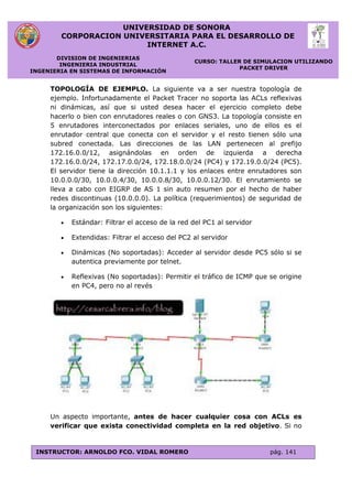 UNIVERSIDAD DE SONORA
CORPORACION UNIVERSITARIA PARA EL DESARROLLO DE
INTERNET A.C.
DIVISION DE INGENIERIAS
INGENIERIA INDUSTRIAL
INGENIERIA EN SISTEMAS DE INFORMACIÓN
CURSO: TALLER DE SIMULACION UTILIZANDO
PACKET DRIVER
INSTRUCTOR: ARNOLDO FCO. VIDAL ROMERO pág. 141
TOPOLOGÍA DE EJEMPLO. La siguiente va a ser nuestra topología de
ejemplo. Infortunadamente el Packet Tracer no soporta las ACLs reflexivas
ni dinámicas, así que si usted desea hacer el ejercicio completo debe
hacerlo o bien con enrutadores reales o con GNS3. La topología consiste en
5 enrutadores interconectados por enlaces seriales, uno de ellos es el
enrutador central que conecta con el servidor y el resto tienen sólo una
subred conectada. Las direcciones de las LAN pertenecen al prefijo
172.16.0.0/12, asignándolas en orden de izquierda a derecha
172.16.0.0/24, 172.17.0.0/24, 172.18.0.0/24 (PC4) y 172.19.0.0/24 (PC5).
El servidor tiene la dirección 10.1.1.1 y los enlaces entre enrutadores son
10.0.0.0/30, 10.0.0.4/30, 10.0.0.8/30, 10.0.0.12/30. El enrutamiento se
lleva a cabo con EIGRP de AS 1 sin auto resumen por el hecho de haber
redes discontinuas (10.0.0.0). La política (requerimientos) de seguridad de
la organización son los siguientes:
 Estándar: Filtrar el acceso de la red del PC1 al servidor
 Extendidas: Filtrar el acceso del PC2 al servidor
 Dinámicas (No soportadas): Acceder al servidor desde PC5 sólo si se
autentica previamente por telnet.
 Reflexivas (No soportadas): Permitir el tráfico de ICMP que se origine
en PC4, pero no al revés
Un aspecto importante, antes de hacer cualquier cosa con ACLs es
verificar que exista conectividad completa en la red objetivo. Si no
 