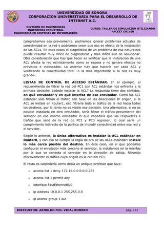 UNIVERSIDAD DE SONORA
CORPORACION UNIVERSITARIA PARA EL DESARROLLO DE
INTERNET A.C.
DIVISION DE INGENIERIAS
INGENIERIA INDUSTRIAL
INGENIERIA EN SISTEMAS DE INFORMACIÓN
CURSO: TALLER DE SIMULACION UTILIZANDO
PACKET DRIVER
INSTRUCTOR: ARNOLDO FCO. VIDAL ROMERO pág. 142
comprobamos eso previamente, podríamos ignorar problemas actuales de
conectividad en la red y podríamos creer que eso es efecto de la instalación
de las ACLs. En esos casos el diagnóstico de un problema de esa naturaleza
puede resultar muy difícil de diagnosticar y más difícil aun de solucionar.
Otra consideración que hay que hacer es verificar que la instalación de una
ACL afecta la red estrictamente como se espera y no genera efectos no
previstos e indeseados. Lo anterior hay que hacerlo por cada ACL y
verificando la conectividad total -o la más importante si la red es muy
grande-.
LISTAS DE CONTROL DE ACCESO ESTÁNDAR. En el ejemplo, el
requerimiento de filtrar la red del PC1 con ACL estándar nos enfrenta a la
primera decisión: ¿dónde instalar la ACL? La respuesta tiene dos sentidos,
en qué enrutador y en qué interfaz de ese enrutador. Como las ACL
estándar sólo filtran el tráfico con base en las direcciones IP origen, si la
ACL se instala en Router1, eso filtraría todo el tráfico de la red hacia todos
los destinos, por lo tanto no es viable esa decisión. Una alternativa, si no es
posible instalarla en otro enrutador, sería filtrar el tráfico proveniente del
servidor en ese mismo enrutador lo que impediría que las respuestas a
tráfico que salió de la red de PC1 y PC3 regresen, lo cual sería un
cumplimiento indirecto de la política de impedir conectividad entre esa red y
el servidor.
Según lo anterior, la única alternativa es instalar la ACL estándar en
Router0, y con eso se cumple la regla de oro de las ACLs estándar: instale
lo más cerca posible del destino. En éste caso, en el que podemos
configurar el enrutador más cercano al servidor, la instalamos en la interfaz
por la que se conecta el servidor en la dirección de salida, filtrando
efectivamente el tráfico cuyo origen es la red del PC1.
El resto es carpintería como decía un antiguo profesor que tuve:
 access-list 1 deny 172.16.0.0 0.0.0.255
 access-list 1 permit any
 interface FastEthernet0/0
 ip address 10.0.0.1 255.255.0.0
 ip access-group 1 out
 