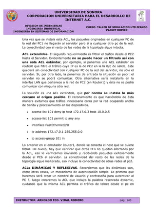 UNIVERSIDAD DE SONORA
CORPORACION UNIVERSITARIA PARA EL DESARROLLO DE
INTERNET A.C.
DIVISION DE INGENIERIAS
INGENIERIA INDUSTRIAL
INGENIERIA EN SISTEMAS DE INFORMACIÓN
CURSO: TALLER DE SIMULACION UTILIZANDO
PACKET DRIVER
INSTRUCTOR: ARNOLDO FCO. VIDAL ROMERO pág. 143
Una vez que se instala esta ACL, los paquetes originados en cualquier PC de
la red del PC1 no llegarán al servidor pero sí a cualquier otro pc de la red.
La conectividad con el resto de las redes de la topología sigue intacta.
ACL extendidas. El segundo requerimiento es filtrar el tráfico desde el PC2
hasta el Servidor. Evidentemente no se puede hacer un filtrado así con
una sola ACL estándar, por ejemplo, si ponemos una ACL estándar en
router0 que filtre el tráfico cuya IP es la de PC2 en la fa 0/0 de salida, éste
quedará sin conectividad con cualquier PC de la red del servidor, no sólo el
servidor. Si, por otro lado, la ponemos de entrada la situación es peor: el
servidor no se podrá comunicar. Otra alternativa sería instalarla en la
interfaz LAN que pertenece a la red de PC2 (en Router1) y éste no se podrá
comunicar con ninguna otra red.
La solución es una ACL extendida, que por norma se instala lo más
cercano al origen posible. El razonamiento es que haciéndolo de ésta
manera evitamos que tráfico innecesario corra por la red ocupando ancho
de banda y procesamiento en los dispositivos.
 access-list 101 deny ip host 172.17.0.3 host 10.0.0.5
 access-list 101 permit ip any any
 interface FastEthernet0/0
 ip address 172.17.0.1 255.255.0.0
 ip access-group 101 in
Lo anterior en el enrutador Router1, donde se conecta el host que se quiere
filtrar. De nuevo, hay que verificar que otros PCs no quedan afectados por
la ACL, eso lo verificamos enviando y recibiendo paquetes exitosamente
desde el PC6 al servidor. La conectividad del resto de las redes de la
topología sigue inalterada, eso incluye la conectividad de otras redes al pc2.
ACLs DINÁMICAS Y REFLEXIVAS. Recordemos que las dinámicas son,
entre otras cosas, un mecanismo de autenticación simple. Lo primero que
haremos será crear un nombre de usuario y contraseña para autenticar al
PC 5, luego crearemos la ACL que incluya la palabra reservada dynamic,
cuidando que la misma ACL permita el tráfico de telnet desde el pc en
 