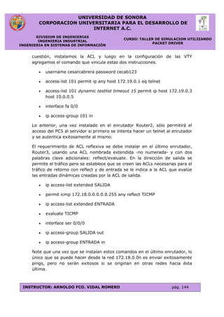 UNIVERSIDAD DE SONORA
CORPORACION UNIVERSITARIA PARA EL DESARROLLO DE
INTERNET A.C.
DIVISION DE INGENIERIAS
INGENIERIA INDUSTRIAL
INGENIERIA EN SISTEMAS DE INFORMACIÓN
CURSO: TALLER DE SIMULACION UTILIZANDO
PACKET DRIVER
INSTRUCTOR: ARNOLDO FCO. VIDAL ROMERO pág. 144
cuestión, instalamos la ACL y luego en la configuración de las VTY
agregamos el comando que vincula estas dos instrucciones.
 username cesarcabrera password cecab123
 access-list 101 permit ip any host 172.19.0.1 eq telnet
 access-list 101 dynamic testlist timeout 15 permit ip host 172.19.0.3
host 10.0.0.5
 interface fa 0/0
 ip access-group 101 in
Lo anterior, una vez instalado en el enrutador Router2, sólo permitirá el
acceso del PC5 al servidor si primero se intenta hacer un telnet al enrutador
y se autentica exitosamente al mismo.
El requerimiento de ACL reflexiva se debe instalar en el último enrutador,
Router3, usando una ACL nombrada extendida -no numerada- y con dos
palabras clave adicionales: reflect/evaluate. En la dirección de salida se
permite el tráfico pero se establece que se creen las ACLs necesarias para el
tráfico de retorno con reflect y de entrada se le indica a la ACL que evalúe
las entradas dinámicas creadas por la ACL de salida.
 ip access-list extended SALIDA
 permit icmp 172.18.0.0.0.0.0.255 any reflect TICMP
 ip access-list extended ENTRADA
 evaluate TICMP
 interface ser 0/0/0
 ip access-group SALIDA out
 ip access-group ENTRADA in
Note que una vez que se instalan estos comandos en el último enrutador, lo
único que se puede hacer desde la red 172.18.0.0n es enviar exitosamente
pings, pero no serán exitosos si se originan en otras redes hacia ésta
última.
 