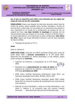 UNIVERSIDAD DE SONORA
CORPORACION UNIVERSITARIA PARA EL DESARROLLO DE
INTERNET A.C.
DIVISION DE INGENIERIAS
INGENIERIA INDUSTRIAL
INGENIERIA EN SISTEMAS DE INFORMACIÓN
CURSO: TALLER DE SIMULACION UTILIZANDO
PACKET DRIVER
INSTRUCTOR: ARNOLDO FCO. VIDAL ROMERO pág. 146
por el que se especifica qué tráfico será afectado por las reglas del
mapa de ruta son las ACL extendidas.
CONCLUSION. Espero que después de toda esta secuencia sobre listas de
control de acceso, hayan quedado claros muchos conceptos y formas de
usar las ACLs y sobre todo, ver que éstas son un mecanismo muy potente y
muy importante en el mundo de la configuración de equipos de red, en
especial de Cisco. Les dejo también la topología de ejemplo con los
requerimientos para que ensayen en sus casas -si tienen el Packet Tracer-,
la conectividad básica y el enrutamiento ya están configurados, sólo faltan
las ACLs. Espero que hayan disfrutado la lectura y que les haya resultado
de alguna utilidad.
 Topologia de ejemplo en PT 5.1
Autor
César A. Cabrera E.
CCNP-CCAI-CCNA. Instructor de CISCO certificado (CCAI) para cursos de
CCNA desde 2005 y docente universitario en la UTP desde 2007.
Desarrollo mis actividades en Pereira (Risaralda) y el eje cafetero, región
centro-occidente de Colombia.
 Ingeniero de Sistemas y Computación de la UTP desde
2006.
 Estudiante de la especialización en redes de datos del
programa de Ingeniería de sistemas y computación de la
UTP desde principios de 2009.
 CCNP (Cisco Certified Networking Professional) hasta 2012. Los
exámenes aprobados fueron BSCI, BCMSN, ISCW y ONT.
 CCNA (Cisco Certified Networking Associate) desde 2004 (válido
hasta 2012 en virtud de la política de recertificación por exámenes de
nivel superior).
 Artículos de tema tecnológico y social en el blog Informática++ por
César A. Cabrera E. se encuentra bajo una Licencia Creative
Commons Reconocimiento-NoComercial-SinObraDerivada 3.0
 