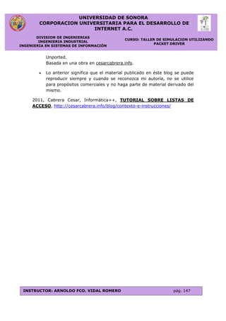 UNIVERSIDAD DE SONORA
CORPORACION UNIVERSITARIA PARA EL DESARROLLO DE
INTERNET A.C.
DIVISION DE INGENIERIAS
INGENIERIA INDUSTRIAL
INGENIERIA EN SISTEMAS DE INFORMACIÓN
CURSO: TALLER DE SIMULACION UTILIZANDO
PACKET DRIVER
INSTRUCTOR: ARNOLDO FCO. VIDAL ROMERO pág. 147
Unported.
Basada en una obra en cesarcabrera.info.
 Lo anterior significa que el material publicado en éste blog se puede
reproducir siempre y cuando se reconozca mi autoría, no se utilice
para propósitos comerciales y no haga parte de material derivado del
mismo.
2011, Cabrera Cesar, Informática++, TUTORIAL SOBRE LISTAS DE
ACCESO, http://cesarcabrera.info/blog/contexto-e-instrucciones/
 