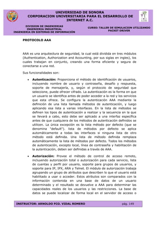 UNIVERSIDAD DE SONORA
CORPORACION UNIVERSITARIA PARA EL DESARROLLO DE
INTERNET A.C.
DIVISION DE INGENIERIAS
INGENIERIA INDUSTRIAL
INGENIERIA EN SISTEMAS DE INFORMACIÓN
CURSO: TALLER DE SIMULACION UTILIZANDO
PACKET DRIVER
INSTRUCTOR: ARNOLDO FCO. VIDAL ROMERO pág. 149
PROTOCOLO AAA
AAA es una arquitectura de seguridad, la cual está dividida en tres módulos
(Authentication, Authorization and Accounting, por sus siglas en ingles), los
cuales trabajan en conjunto, creando una forma eficiente y segura de
conectarse a una red.
Sus funcionalidades son:
 Autenticación: Proporciona el método de identiﬁcación de usuarios,
incluyendo nombre de usuario y contraseña, desafío y respuesta,
soporte de mensajería, y, según el protocolo de seguridad que
seleccione, puede ofrecer cifrado. La autenticación es la forma en que
un usuario se identiﬁca antes de poder acceder a la red y los servicios
que esta ofrece. Se conﬁgura la autenticación AAA mediante la
deﬁnición de una lista llamada métodos de autenticación, y luego
aplicando esa lista a varias interfaces. En la lista de métodos se
deﬁnen los tipos de autenticación a realizar y la secuencia en la que
se llevará a cabo, esto debe ser aplicado a una interfaz especíﬁca
antes de que cualquiera de los métodos de autenticación deﬁnidos se
utilicen. La única excepción es la lista método por defecto (que se
denomina "default"). lista de métodos por defecto se aplica
automáticamente a todas las interfaces si ninguna lista de otro
método está deﬁnida. Una lista de método deﬁnida remplaza
automáticamente la lista de métodos por defecto. Todos los métodos
de autenticación, excepto local, línea de contraseña y habilitación de
la autenticación, deben ser deﬁnidas a través de AAA.
 Autorización: Provee el método de control de acceso remoto,
incluyendo autorización total o autorización para cada servicio, lista
de cuentas y perﬁl por usuario, soporte para grupos de usuarios, y
soporte para IP, IPX, ARA y Telnet. El módulo de autorización trabaja
agrupando un grupo de atributos que describen lo que el usuario está
habilitado a usar o acceder. Estos atributos son comparados con la
información contenida en una base de datos de un usuario
determinado y el resultado se devuelve a AAA para determinar las
capacidades reales de los usuarios y las restricciones. La base de
datos se puede localizar de forma local en el servidor de acceso o
 
