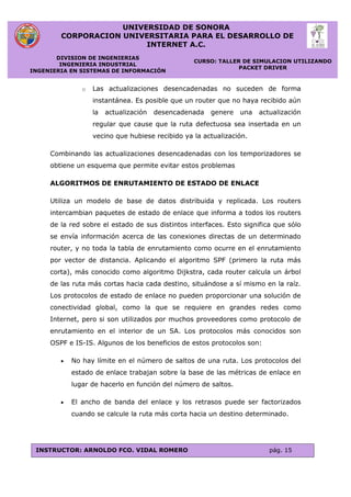UNIVERSIDAD DE SONORA
CORPORACION UNIVERSITARIA PARA EL DESARROLLO DE
INTERNET A.C.
DIVISION DE INGENIERIAS
INGENIERIA INDUSTRIAL
INGENIERIA EN SISTEMAS DE INFORMACIÓN
CURSO: TALLER DE SIMULACION UTILIZANDO
PACKET DRIVER
INSTRUCTOR: ARNOLDO FCO. VIDAL ROMERO pág. 15
o Las actualizaciones desencadenadas no suceden de forma
instantánea. Es posible que un router que no haya recibido aún
la actualización desencadenada genere una actualización
regular que cause que la ruta defectuosa sea insertada en un
vecino que hubiese recibido ya la actualización.
Combinando las actualizaciones desencadenadas con los temporizadores se
obtiene un esquema que permite evitar estos problemas
ALGORITMOS DE ENRUTAMIENTO DE ESTADO DE ENLACE
Utiliza un modelo de base de datos distribuida y replicada. Los routers
intercambian paquetes de estado de enlace que informa a todos los routers
de la red sobre el estado de sus distintos interfaces. Esto significa que sólo
se envía información acerca de las conexiones directas de un determinado
router, y no toda la tabla de enrutamiento como ocurre en el enrutamiento
por vector de distancia. Aplicando el algoritmo SPF (primero la ruta más
corta), más conocido como algoritmo Dijkstra, cada router calcula un árbol
de las ruta más cortas hacia cada destino, situándose a sí mismo en la raíz.
Los protocolos de estado de enlace no pueden proporcionar una solución de
conectividad global, como la que se requiere en grandes redes como
Internet, pero si son utilizados por muchos proveedores como protocolo de
enrutamiento en el interior de un SA. Los protocolos más conocidos son
OSPF e IS-IS. Algunos de los beneficios de estos protocolos son:
 No hay límite en el número de saltos de una ruta. Los protocolos del
estado de enlace trabajan sobre la base de las métricas de enlace en
lugar de hacerlo en función del número de saltos.
 El ancho de banda del enlace y los retrasos puede ser factorizados
cuando se calcule la ruta más corta hacia un destino determinado.
 