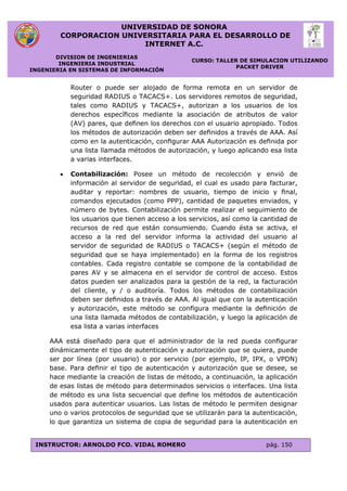 UNIVERSIDAD DE SONORA
CORPORACION UNIVERSITARIA PARA EL DESARROLLO DE
INTERNET A.C.
DIVISION DE INGENIERIAS
INGENIERIA INDUSTRIAL
INGENIERIA EN SISTEMAS DE INFORMACIÓN
CURSO: TALLER DE SIMULACION UTILIZANDO
PACKET DRIVER
INSTRUCTOR: ARNOLDO FCO. VIDAL ROMERO pág. 150
Router o puede ser alojado de forma remota en un servidor de
seguridad RADIUS o TACACS+. Los servidores remotos de seguridad,
tales como RADIUS y TACACS+, autorizan a los usuarios de los
derechos especíﬁcos mediante la asociación de atributos de valor
(AV) pares, que deﬁnen los derechos con el usuario apropiado. Todos
los métodos de autorización deben ser deﬁnidos a través de AAA. Así
como en la autenticación, conﬁgurar AAA Autorización es deﬁnida por
una lista llamada métodos de autorización, y luego aplicando esa lista
a varias interfaces.
 Contabilización: Posee un método de recolección y envió de
información al servidor de seguridad, el cual es usado para facturar,
auditar y reportar: nombres de usuario, tiempo de inicio y ﬁnal,
comandos ejecutados (como PPP), cantidad de paquetes enviados, y
número de bytes. Contabilización permite realizar el seguimiento de
los usuarios que tienen acceso a los servicios, así como la cantidad de
recursos de red que están consumiendo. Cuando ésta se activa, el
acceso a la red del servidor informa la actividad del usuario al
servidor de seguridad de RADIUS o TACACS+ (según el método de
seguridad que se haya implementado) en la forma de los registros
contables. Cada registro contable se compone de la contabilidad de
pares AV y se almacena en el servidor de control de acceso. Estos
datos pueden ser analizados para la gestión de la red, la facturación
del cliente, y / o auditoría. Todos los métodos de contabilización
deben ser deﬁnidos a través de AAA. Al igual que con la autenticación
y autorización, este método se conﬁgura mediante la deﬁnición de
una lista llamada métodos de contabilización, y luego la aplicación de
esa lista a varias interfaces
AAA está diseñado para que el administrador de la red pueda conﬁgurar
dinámicamente el tipo de autenticación y autorización que se quiera, puede
ser por línea (por usuario) o por servicio (por ejemplo, IP, IPX, o VPDN)
base. Para deﬁnir el tipo de autenticación y autorización que se desee, se
hace mediante la creación de listas de método, a continuación, la aplicación
de esas listas de método para determinados servicios o interfaces. Una lista
de método es una lista secuencial que deﬁne los métodos de autenticación
usados para autenticar usuarios. Las listas de método le permiten designar
uno o varios protocolos de seguridad que se utilizarán para la autenticación,
lo que garantiza un sistema de copia de seguridad para la autenticación en
 