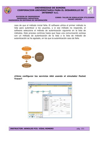 UNIVERSIDAD DE SONORA
CORPORACION UNIVERSITARIA PARA EL DESARROLLO DE
INTERNET A.C.
DIVISION DE INGENIERIAS
INGENIERIA INDUSTRIAL
INGENIERIA EN SISTEMAS DE INFORMACIÓN
CURSO: TALLER DE SIMULACION UTILIZANDO
PACKET DRIVER
INSTRUCTOR: ARNOLDO FCO. VIDAL ROMERO pág. 151
caso de que el método inicial falla. El software utiliza el primer método la
lista para autenticar a los usuarios, y si ese método no responde, el
software selecciona el método de autenticación siguiente en la lista de
métodos. Este proceso continúa hasta que haya una comunicación exitosa
con un método de autenticación de la lista o la lista de método de
autenticación se ha agotado, en los que la autenticación caso de falla.
¿Cómo configurar los servicios AAA usando el simulador Packet
Tracer?
Autent
icación
Autori
zación
Contab
ilidad
Seguridad
Informática
 