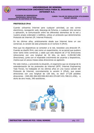 UNIVERSIDAD DE SONORA
CORPORACION UNIVERSITARIA PARA EL DESARROLLO DE
INTERNET A.C.
DIVISION DE INGENIERIAS
INGENIERIA INDUSTRIAL
INGENIERIA EN SISTEMAS DE INFORMACIÓN
CURSO: TALLER DE SIMULACION UTILIZANDO
PACKET DRIVER
INSTRUCTOR: ARNOLDO FCO. VIDAL ROMERO pág. 153
PROTOCOLO IPv6
Cuando utilizamos Internet para cualquier actividad, ya sea correo
electrónico, navegación web, descarga de ficheros, o cualquier otro servicio
o aplicación, la comunicación entre los diferentes elementos de la red y
nuestro propio ordenador o teléfono, utiliza un protocolo que denominamos
Protocolo de Internet (IP, Internet Protocol).
En los últimos años, prácticamente desde que Internet tiene un uso
comercial, la versión de este protocolo es el número 4 (IPv4).
Para que los dispositivos se conecten a la red, necesitan una dirección IP.
Cuando se diseñó IPv4, casi como un experimento, no se pensó que pudiera
tener tanto éxito comercial, y dado que sólo dispone de 2^32 direcciones
(direcciones con una longitud de 32 bits, es decir, 4.294.967.296
direcciones), junto con el imparable crecimiento de usuarios y dispositivos,
implica que en pocos meses estas direcciones se agotarán.
Por este motivo, y previendo la situación, el organismo que se encarga de la
estandarización de los protocolos de Internet (IETF, Internet Engineering
Task Force), ha trabajado en los últimos años en una nueva versión del
Protocolo de Internet, concretamente la versión 6 (IPv6), que posee
direcciones con una longitud de 128 bits, es decir 2^128 posibles
direcciones (340.282.366.920.938.463.463.374.607.431.768.211.456), o
dicho de otro modo, 340 sextillones.
 