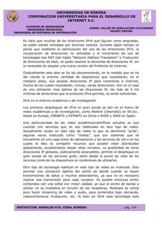 UNIVERSIDAD DE SONORA
CORPORACION UNIVERSITARIA PARA EL DESARROLLO DE
INTERNET A.C.
DIVISION DE INGENIERIAS
INGENIERIA INDUSTRIAL
INGENIERIA EN SISTEMAS DE INFORMACIÓN
CURSO: TALLER DE SIMULACION UTILIZANDO
PACKET DRIVER
INSTRUCTOR: ARNOLDO FCO. VIDAL ROMERO pág. 154
Es claro que muchas de las direcciones IPv4 que figuran como asignadas,
no están siendo utilizadas por diversas razones. Durante algún tiempo se
pensó que mediante la optimización del uso de las direcciones IPv4, la
recuperación de direcciones no utilizadas y el incremento de uso de
tecnologías tipo NAT (del inglés “Network Address Translation” o Traducción
de Direcciones de Red), se podía resolver la demanda de direcciones IP, sin
la necesidad de adoptar una nueva versión del Protocolo de Internet.
Gradualmente esta idea se ha ido desvaneciendo, en la medida que se ha
ido viendo la enorme cantidad de dispositivos que necesitarán, en el
mediano plazo, sus propias direcciones IP para conectarse a Internet,
mucho de los cuales necesitarán, incluso, varias direcciones. Aún en el caso
de una utilización más óptima de las direcciones IP, las más de 4 mil
millones de direcciones que el protocolo IPv4 permite, no serán suficientes.
IPv6 en el entorno académico y de investigación
Los primeros despliegues de IPv6 en gran escala se dan en el marco de
redes académicas o de investigación, como Abilene (Internet2) en EE.UU.,
Geant en Europa, CERNET2 y CSTNET2 en China o WIDE y JGN2 en Japón.
Una particularidad de las redes académico/científicas actuales es que
cuentan con servicios que no son habituales en otro tipo de redes.
Actualmente existe en este tipo de redes lo que se denomina “grids”,
algunas veces traducido como “mallas”, que son sistemas que se
encuentran en una capa entre las aplicaciones y los servicios de red y en los
cuales la idea es compartir recursos que pueden estar distribuidos
globalmente, accediéndolos desde sitios remotos. La posibilidad de tener
direcciones IP globales, públicamente alcanzables, permite el despliegue en
gran escala de los servicios grids, tanto desde el punto de vista de los
recursos como de los dispositivos en condiciones de utilizarlos.
Otro tipo de tecnología habitual en este tipo de redes es multicast. Esto
permite una utilización óptima del ancho de banda cuando se hacen
transmisiones de datos a muchos destinatarios, ya que no es necesario
replicar esa transmisión para cada receptor. Es posible entonces emitir
contenidos con una señal con mejor calidad, ya que el ancho de banda a
utilizar no se multiplica en función de los receptores. Multicast se utiliza
para hacer streaming de video y audio, para contenidos bajo demanda,
videoconferencia multipunto, etc. Si bien en IPv4 esta tecnología esta
 