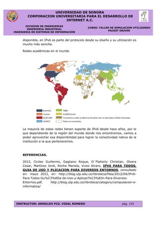 UNIVERSIDAD DE SONORA
CORPORACION UNIVERSITARIA PARA EL DESARROLLO DE
INTERNET A.C.
DIVISION DE INGENIERIAS
INGENIERIA INDUSTRIAL
INGENIERIA EN SISTEMAS DE INFORMACIÓN
CURSO: TALLER DE SIMULACION UTILIZANDO
PACKET DRIVER
INSTRUCTOR: ARNOLDO FCO. VIDAL ROMERO pág. 155
disponible, en IPv6 es parte del protocolo desde su diseño y su utilización es
mucho más sencilla.
Redes académicas en el mundo
La mayoría de estas redes tienen soporte de IPv6 desde hace años, por lo
que dependiendo de la región del mundo donde nos encontremos, vamos a
poder aprovechar esa disponibilidad para lograr la conectividad nativa de la
institución a la que pertenecemos.
REFERENCIAS.
2012, Cicileo Guillermo, Gagliano Roque, O´Flaherty Christian, Olvera
Cesar, Martínez Jordi, Rocha Mariela, Vives Alvaro, IPV6 PARA TODOS,
GUIA DE USO Y PLICACION PARA DIVERSOS ENTORNOS, consultado
en: mayo 2012, en: http://blog.utp.edu.co/libroteca/files/2012/04/IPv6-
Para-Todos-Gu%C3%ADa-de-Uso-y-Aplicaci%C3%B3n-Para-Diversos-
Entornos.pdf, http://blog.utp.edu.co/libroteca/category/computacion-e-
informatica/
 
