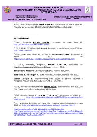 UNIVERSIDAD DE SONORA
CORPORACION UNIVERSITARIA PARA EL DESARROLLO DE
INTERNET A.C.
DIVISION DE INGENIERIAS
INGENIERIA INDUSTRIAL
INGENIERIA EN SISTEMAS DE INFORMACIÓN
CURSO: TALLER DE SIMULACION UTILIZANDO
PACKET DRIVER
INSTRUCTOR: ARNOLDO FCO. VIDAL ROMERO pág. 156
2012, Gobierno de España, ¿QUÉ ES IPV6?, consultado en mayo 2012, en:
http://www.ipv6.es/es-ES/introduccion/Paginas/QueesIPv6.aspx
REFERENCIAS
1
2012, Wikipedia, PACKET TRACER, consultado en: mayo 2012, en:
http://es.wikipedia.org/wiki/Packet_Tracer
2
2012, GNS3, GNS3 Graphical Network Simulator, consultado en: mayo 2012, en:
http://www.gns3.net/
3
2010, Universidad Carlos III de Madrid, ENCAMINAMIENTO, consultado en
agosto 2011, en:
http://www.it.uc3m.es/~prometeo/rsc/apuntes/encamina/encamina.html
4
2011, Wikipedia, Biografiar, EDGER DIJKSTRA, consultado en:
http://es.wikipedia.org/wiki/Edsger_Dijkstra, en marzo 2011.
Tanenbaum, Andrew S., Computer Networks, Prentice-Hall, 1996.
Bertsekas, D. y Gallager, R., Data Networks, 2a
edición, Prentice-Hall, 1992.
Comer, Douglas E., Internetworking with TCP/IP, 3a
edición, Volumen 1:
Principles, Potocols and Architectures, Prentice-Hall, 1995.
5
2011, Morales Cristóbal Jonathan, CISCO REDES, consultado en: abril 2012, en:
http://www.ciscoredes.com/tutoriales/65-vlan.html
6
2009, Gerometa Oscar, STP EN SWITCHES CISCO, consultado en: mayo 2012,
en: http://librosnetworking.blogspot.mx/2008/09/stp-en-switches-cisco-
catalyst.html
7
2012, Wikipedia, INTERIOR GATEWAY ROUTING PROTOCOL, consultado en: mayo
2012, en: http://es.wikipedia.org/wiki/Interior_Gateway_Routing_Protocol
http://docente.ucol.mx/al964186/public_html/IGRPeigrp.htm
http://www.google.com.mx/url?sa=t&rct=j&q=&esrc=s&source=web&cd=28&ved=
0CGQQFjAHOBQ&url=http%3A%2F%2Fcedesdb.net%2Fcisco%2Fmaterial%2FModu
lo2%2FCCNA2_Cap7.ppt&ei=e6G0T-
 