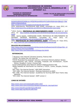 UNIVERSIDAD DE SONORA
CORPORACION UNIVERSITARIA PARA EL DESARROLLO DE
INTERNET A.C.
DIVISION DE INGENIERIAS
INGENIERIA INDUSTRIAL
INGENIERIA EN SISTEMAS DE INFORMACIÓN
CURSO: TALLER DE SIMULACION UTILIZANDO
PACKET DRIVER
INSTRUCTOR: ARNOLDO FCO. VIDAL ROMERO pág. 157
WyOqGXsQKHs5ChAQ&usg=AFQjCNFajwsHDOuhFxTudDVs4SdtmdanrQ&sig2=7J6k
6S8Xx31NqK2pIe8Urg
http://andersonramirez.tripod.com/protocolo.htm#IGRP
2010, sistemasuma, PROTOCOLOS IGRP EIGRP, consultado en: mayo 2012, en:
http://sistemasumma.wordpress.com/2010/11/08/protocolos-igrp-eigrp/
8
2010, Zystrax, PROTOCOLO DE ENRUTAMIENTO EIGRP, consultado en: abril
2012, en: http://zystrax.wordpress.com/2010/03/31/protocolo-de-enrutamiento-
eigrp/
2009, García Gastón, CONFIGURAR EIGRP, PROTOCOLO DE ENRUTAMIENTO DE
GATEWAY INTERIOR MEJORADO, consultado en: mayo 2012, en:
http://www.garciagaston.com.ar/verpost.php?id_noticia=204
2009, PROTOCOLOS DE ENRUTAMIENTO: EIGRP, consultado en: mayo 2012,
en: http://www.dsi.uclm.es/asignaturas/42650/PDFs/practica4.pdf
ENLACES RELACIONADOS.
http://www.cisco.com/univercd/cc/td/doc/product/software/ios122/122cgcr/fipr_c/i
pcprt2/1cfeigrp.htm#wp1000880
http://www.cisco.com/warp/public/103/eigrp-toc.html#
REFERENCIAS.
9
“Routing in the Internet”,Christian Huitema, Pretince Hall.
“TCP/IP”, Dir Sidnei Feit, Mc Graw Hill.
“TCP/IP Illustrated the protocols”,Volume 1,W.Richard Sterems,Addison Wesley.
“Internetworking with TCP/IP: Principles, Protocols and Architecture”, Fourth
Edition, Douglas E. Comer, Prentice Hall.
“Local & Metropolitan Area Network”,William Stallings,Prentice Hall.
“Redes Globales de Información con Internet y TCP/IP”, Comer, Douglas, Prentice
may.
“RFC 1403. The Internet Society”. BGP OSPF Interaction
“RFC 1584. The Internet Society”. Multicast Extensions to OSPF.
“RFC 1586. The Internet Society”. Guidelines for Running OSPF Over Frame relay
Networks
“RFC 2328. The Internet Society”. OSPF version 2
LINKS DE INTERÉS
http://www.cisco.com/warp/public/104/1.html
http://www.cisco.com/univercd/cc/td/doc/cisintwk/ito_doc/ospf.html
http://www.freesoft.org/CIE/Topics/89.html
http://www.faqs.org/rfcs/rfc1583.html
 