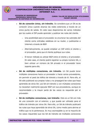 UNIVERSIDAD DE SONORA
CORPORACION UNIVERSITARIA PARA EL DESARROLLO DE
INTERNET A.C.
DIVISION DE INGENIERIAS
INGENIERIA INDUSTRIAL
INGENIERIA EN SISTEMAS DE INFORMACIÓN
CURSO: TALLER DE SIMULACION UTILIZANDO
PACKET DRIVER
INSTRUCTOR: ARNOLDO FCO. VIDAL ROMERO pág. 17
 SA de conexión única, sin tránsito. Se considera que un SA es de
conexión única cuando alcanza las redes exteriores a través de un
único punto de salida. En este caso disponemos de varios métodos
por los cuales el ISP puede aprender y publicar las rutas del cliente.
o Una posibilidad para el proveedor es enumerar las subredes del
cliente como entradas estáticas en su router, y publicarlas a
Internet a través de BGP.
o Alternativamente, se puede emplear un IGP entre el cliente y
el proveedor, para que el cliente publique sus rutas.
o El tercer método es utilizar BGP entre el cliente y el proveedor.
En este caso, el cliente podrá registrar su propio número SA, o
bien utilizar un número de SA privado si el proveedor tiene
soporte para ello.
 SA de múltiples conexiones, sin tránsito. Un SA puede tener
múltiples conexiones hacia un proveedor o hacia varios proveedores,
sin permitir el pasó de tráfico de tránsito a través de él. Para ello, el
SA sólo publicará sus propias rutas y no propagará las rutas que haya
aprendido de otros SA. Los SA sin tránsito y con múltiples conexiones
no necesitan realmente ejecutar BGP con sus proveedores, aunque es
recomendable y la mayor parte de las veces es requerido por el
proveedor.
 SA de múltiples conexiones, con tránsito. Esto es un SA con más
de una conexión con el exterior, y que puede ser utilizado para el
tráfico de tránsito por otros SA. Para ello, un SA de tránsito publicará
las rutas que haya aprendido de otros SA, como medio para abrirse al
tráfico que no le pertenezca. Es muy aconsejable (y en la mayoría de
los casos requerido) que los SA de tránsito de múltiples conexiones
 