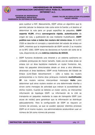 UNIVERSIDAD DE SONORA
CORPORACION UNIVERSITARIA PARA EL DESARROLLO DE
INTERNET A.C.
DIVISION DE INGENIERIAS
INGENIERIA INDUSTRIAL
INGENIERIA EN SISTEMAS DE INFORMACIÓN
CURSO: TALLER DE SIMULACION UTILIZANDO
PACKET DRIVER
INSTRUCTOR: ARNOLDO FCO. VIDAL ROMERO pág. 19
para sustituir a RIP. Básicamente, OSPF utiliza un algoritmo que le
permite calcular la distancia más corta entre la fuente y el destino al
determinar la ruta para un grupo específico de paquetes. OSPF
soporta VLSM, ofrece convergencia rápida, autenticación de
origen de ruta, y publicación de ruta mediante multidifusión. OSPF
publica sus rutas a todos los routers del mismo área. En la RFC
2328 se describe el concepto y operatividad del estado de enlace en
OSPF, mientras que la implementación de OSPF versión 2 se muestra
en la RFC 1583. OSPF toma las decisiones en función del corte de la
ruta, disponiendo de una métrica máxima de 65535.
 OSPF funciona dividiendo una intranet o un sistema autónomo en
unidades jerárquicas de menor tamaño. Cada una de estas áreas se
enlaza con un área backbone mediante un router fronterizo. Así,
todos los paquetes direccionados desde un área a otra diferente,
atraviesan el área backbone. OSPF envía Publiciones del Estado de
Enlace (Link-State Advertisement – LSA) a todos los routers
pertenecientes a la misma área jerárquica mediante multidifusión
IP. Los routers vecinos intercambian mensajes Hello para
determinar qué otros routers existen en una determinada interfaz y
sirven como mensajes de actividad que indican la accesibilidad de
dichos routers. Cuando se detecta un router vecino, se intercambia
información de topología OSPF. La información de la LSA se
transporta en paquetes mediante la capa de transporte OSPF (con
acuse de recibo) para garantizar que la información se distribuye
adecuadamente. Para la configuración de OSPF se requiere un
número de proceso, ya que se pueden ejecutar distintos procesos
OSPF en el mismo routers. Los administradores acostumbran usar un
número de SA como número de proceso
 
