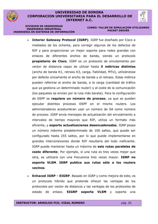 UNIVERSIDAD DE SONORA
CORPORACION UNIVERSITARIA PARA EL DESARROLLO DE
INTERNET A.C.
DIVISION DE INGENIERIAS
INGENIERIA INDUSTRIAL
INGENIERIA EN SISTEMAS DE INFORMACIÓN
CURSO: TALLER DE SIMULACION UTILIZANDO
PACKET DRIVER
INSTRUCTOR: ARNOLDO FCO. VIDAL ROMERO pág. 20
 Interior Gateway Protocol (IGRP). IGRP fue diseñado por Cisco a
mediados de los ochenta, para corregir algunos de los defectos de
RIP y para proporcionar un mejor soporte para redes grandes con
enlaces de diferentes anchos de banda, siendo un protocolo
propietario de Cisco. IGRP es un protocolo de enrutamiento por
vector de distancia capaz de utilizar hasta 5 métricas distintas
(ancho de banda K1, retraso K3, carga, fiabilidad, MTU), utilizándose
por defecto únicamente el ancho de banda y el retraso. Estas métrica
pueden referirse al ancho de banda, a la carga (cantidad de tráfico
que ya gestiona un determinado router) y al coste de la comunicación
(los paquetes se envían por la ruta más barata). Para la configuración
de OSPF se requiere un número de proceso, ya que se pueden
ejecutar distintos procesos OSPF en el mismo routers. Los
administradores acostumbran usar un número de SA como número
de proceso. IGRP envía mensajes de actualización del enrutamiento a
intervalos de tiempo mayores que RIP, utiliza un formato más
eficiente, y soporta actualizaciones desencadenadas. IGRP posee
un número máximo predeterminado de 100 saltos, que puede ser
configurado hasta 255 saltos, por lo que puede implementarse en
grandes interconexiones donde RIP resultaría del todo ineficiente.
IGRP puede mantener hasta un máximo de seis rutas paralelas de
coste diferente; Por ejemplo, si una ruta es tres veces mejor que
otra, se utilizará con una frecuencia tres veces mayor. IGRP no
soporta VLSM. IGRP publica sus rutas sólo a los routers
vecinos.
 Enhaced IGRP - EIGRP. Basado en IGRP y como mejora de este, es
un protocolo híbrido que pretende ofrecer las ventajas de los
protocolos por vector de distancia y las ventajas de los protocolos de
estado de enlace. EIGRP soporta VLSM y soporta una
 
