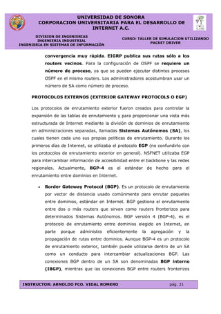 UNIVERSIDAD DE SONORA
CORPORACION UNIVERSITARIA PARA EL DESARROLLO DE
INTERNET A.C.
DIVISION DE INGENIERIAS
INGENIERIA INDUSTRIAL
INGENIERIA EN SISTEMAS DE INFORMACIÓN
CURSO: TALLER DE SIMULACION UTILIZANDO
PACKET DRIVER
INSTRUCTOR: ARNOLDO FCO. VIDAL ROMERO pág. 21
convergencia muy rápida. EIGRP publica sus rutas sólo a los
routers vecinos. Para la configuración de OSPF se requiere un
número de proceso, ya que se pueden ejecutar distintos procesos
OSPF en el mismo routers. Los administradores acostumbran usar un
número de SA como número de proceso.
PROTOCOLOS EXTERNOS (EXTERIOR GATEWAY PROTOCOLS O EGP)
Los protocolos de enrutamiento exterior fueron creados para controlar la
expansión de las tablas de enrutamiento y para proporcionar una vista más
estructurada de Internet mediante la división de dominios de enrutamiento
en administraciones separadas, llamadas Sistemas Autónomos (SA), los
cuales tienen cada uno sus propias políticas de enrutamiento. Durante los
primeros días de Internet, se utilizaba el protocolo EGP (no confundirlo con
los protocolos de enrutamiento exterior en general). NSFNET utilizaba EGP
para intercambiar información de accesibilidad entre el backbone y las redes
regionales. Actualmente, BGP-4 es el estándar de hecho para el
enrutamiento entre dominios en Internet.
 Border Gateway Protocol (BGP). Es un protocolo de enrutamiento
por vector de distancia usado comúnmente para enrutar paquetes
entre dominios, estándar en Internet. BGP gestiona el enrutamiento
entre dos o más routers que sirven como routers fronterizos para
determinados Sistemas Autónomos. BGP versión 4 (BGP-4), es el
protocolo de enrutamiento entre dominios elegido en Internet, en
parte porque administra eficientemente la agregación y la
propagación de rutas entre dominios. Aunque BGP-4 es un protocolo
de enrutamiento exterior, también puede utilizarse dentro de un SA
como un conducto para intercambiar actualizaciones BGP. Las
conexiones BGP dentro de un SA son denominadas BGP interno
(IBGP), mientras que las conexiones BGP entre routers fronterizos
 