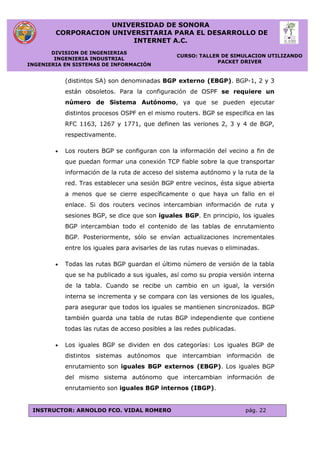 UNIVERSIDAD DE SONORA
CORPORACION UNIVERSITARIA PARA EL DESARROLLO DE
INTERNET A.C.
DIVISION DE INGENIERIAS
INGENIERIA INDUSTRIAL
INGENIERIA EN SISTEMAS DE INFORMACIÓN
CURSO: TALLER DE SIMULACION UTILIZANDO
PACKET DRIVER
INSTRUCTOR: ARNOLDO FCO. VIDAL ROMERO pág. 22
(distintos SA) son denominadas BGP externo (EBGP). BGP-1, 2 y 3
están obsoletos. Para la configuración de OSPF se requiere un
número de Sistema Autónomo, ya que se pueden ejecutar
distintos procesos OSPF en el mismo routers. BGP se especifica en las
RFC 1163, 1267 y 1771, que definen las veriones 2, 3 y 4 de BGP,
respectivamente.
 Los routers BGP se configuran con la información del vecino a fin de
que puedan formar una conexión TCP fiable sobre la que transportar
información de la ruta de acceso del sistema autónomo y la ruta de la
red. Tras establecer una sesión BGP entre vecinos, ésta sigue abierta
a menos que se cierre específicamente o que haya un fallo en el
enlace. Si dos routers vecinos intercambian información de ruta y
sesiones BGP, se dice que son iguales BGP. En principio, los iguales
BGP intercambian todo el contenido de las tablas de enrutamiento
BGP. Posteriormente, sólo se envían actualizaciones incrementales
entre los iguales para avisarles de las rutas nuevas o eliminadas.
 Todas las rutas BGP guardan el último número de versión de la tabla
que se ha publicado a sus iguales, así como su propia versión interna
de la tabla. Cuando se recibe un cambio en un igual, la versión
interna se incrementa y se compara con las versiones de los iguales,
para asegurar que todos los iguales se mantienen sincronizados. BGP
también guarda una tabla de rutas BGP independiente que contiene
todas las rutas de acceso posibles a las redes publicadas.
 Los iguales BGP se dividen en dos categorías: Los iguales BGP de
distintos sistemas autónomos que intercambian información de
enrutamiento son iguales BGP externos (EBGP). Los iguales BGP
del mismo sistema autónomo que intercambian información de
enrutamiento son iguales BGP internos (IBGP).
 