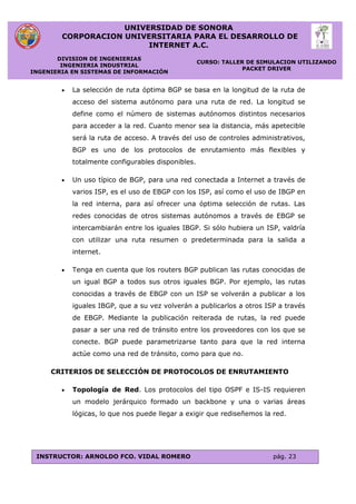 UNIVERSIDAD DE SONORA
CORPORACION UNIVERSITARIA PARA EL DESARROLLO DE
INTERNET A.C.
DIVISION DE INGENIERIAS
INGENIERIA INDUSTRIAL
INGENIERIA EN SISTEMAS DE INFORMACIÓN
CURSO: TALLER DE SIMULACION UTILIZANDO
PACKET DRIVER
INSTRUCTOR: ARNOLDO FCO. VIDAL ROMERO pág. 23
 La selección de ruta óptima BGP se basa en la longitud de la ruta de
acceso del sistema autónomo para una ruta de red. La longitud se
define como el número de sistemas autónomos distintos necesarios
para acceder a la red. Cuanto menor sea la distancia, más apetecible
será la ruta de acceso. A través del uso de controles administrativos,
BGP es uno de los protocolos de enrutamiento más flexibles y
totalmente configurables disponibles.
 Un uso típico de BGP, para una red conectada a Internet a través de
varios ISP, es el uso de EBGP con los ISP, así como el uso de IBGP en
la red interna, para así ofrecer una óptima selección de rutas. Las
redes conocidas de otros sistemas autónomos a través de EBGP se
intercambiarán entre los iguales IBGP. Si sólo hubiera un ISP, valdría
con utilizar una ruta resumen o predeterminada para la salida a
internet.
 Tenga en cuenta que los routers BGP publican las rutas conocidas de
un igual BGP a todos sus otros iguales BGP. Por ejemplo, las rutas
conocidas a través de EBGP con un ISP se volverán a publicar a los
iguales IBGP, que a su vez volverán a publicarlos a otros ISP a través
de EBGP. Mediante la publicación reiterada de rutas, la red puede
pasar a ser una red de tránsito entre los proveedores con los que se
conecte. BGP puede parametrizarse tanto para que la red interna
actúe como una red de tránsito, como para que no.
CRITERIOS DE SELECCIÓN DE PROTOCOLOS DE ENRUTAMIENTO
 Topología de Red. Los protocolos del tipo OSPF e IS-IS requieren
un modelo jerárquico formado un backbone y una o varias áreas
lógicas, lo que nos puede llegar a exigir que rediseñemos la red.
 