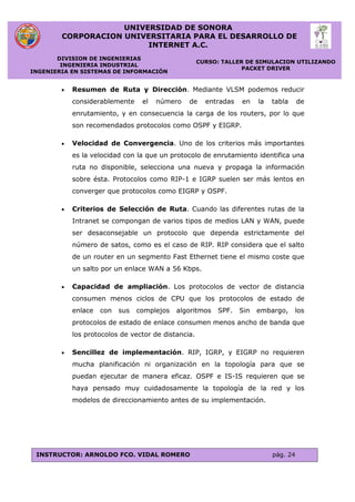 UNIVERSIDAD DE SONORA
CORPORACION UNIVERSITARIA PARA EL DESARROLLO DE
INTERNET A.C.
DIVISION DE INGENIERIAS
INGENIERIA INDUSTRIAL
INGENIERIA EN SISTEMAS DE INFORMACIÓN
CURSO: TALLER DE SIMULACION UTILIZANDO
PACKET DRIVER
INSTRUCTOR: ARNOLDO FCO. VIDAL ROMERO pág. 24
 Resumen de Ruta y Dirección. Mediante VLSM podemos reducir
considerablemente el número de entradas en la tabla de
enrutamiento, y en consecuencia la carga de los routers, por lo que
son recomendados protocolos como OSPF y EIGRP.
 Velocidad de Convergencia. Uno de los criterios más importantes
es la velocidad con la que un protocolo de enrutamiento identifica una
ruta no disponible, selecciona una nueva y propaga la información
sobre ésta. Protocolos como RIP-1 e IGRP suelen ser más lentos en
converger que protocolos como EIGRP y OSPF.
 Criterios de Selección de Ruta. Cuando las diferentes rutas de la
Intranet se compongan de varios tipos de medios LAN y WAN, puede
ser desaconsejable un protocolo que dependa estrictamente del
número de satos, como es el caso de RIP. RIP considera que el salto
de un router en un segmento Fast Ethernet tiene el mismo coste que
un salto por un enlace WAN a 56 Kbps.
 Capacidad de ampliación. Los protocolos de vector de distancia
consumen menos ciclos de CPU que los protocolos de estado de
enlace con sus complejos algoritmos SPF. Sin embargo, los
protocolos de estado de enlace consumen menos ancho de banda que
los protocolos de vector de distancia.
 Sencillez de implementación. RIP, IGRP, y EIGRP no requieren
mucha planificación ni organización en la topología para que se
puedan ejecutar de manera eficaz. OSPF e IS-IS requieren que se
haya pensado muy cuidadosamente la topología de la red y los
modelos de direccionamiento antes de su implementación.
 