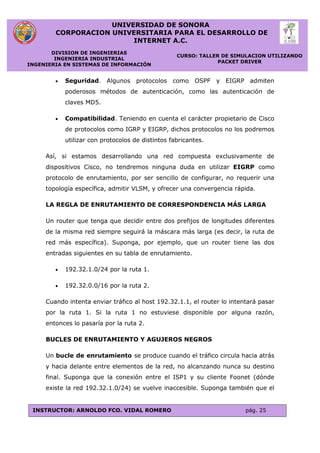 UNIVERSIDAD DE SONORA
CORPORACION UNIVERSITARIA PARA EL DESARROLLO DE
INTERNET A.C.
DIVISION DE INGENIERIAS
INGENIERIA INDUSTRIAL
INGENIERIA EN SISTEMAS DE INFORMACIÓN
CURSO: TALLER DE SIMULACION UTILIZANDO
PACKET DRIVER
INSTRUCTOR: ARNOLDO FCO. VIDAL ROMERO pág. 25
 Seguridad. Algunos protocolos como OSPF y EIGRP admiten
poderosos métodos de autenticación, como las autenticación de
claves MD5.
 Compatibilidad. Teniendo en cuenta el carácter propietario de Cisco
de protocolos como IGRP y EIGRP, dichos protocolos no los podremos
utilizar con protocolos de distintos fabricantes.
Así, si estamos desarrollando una red compuesta exclusivamente de
dispositivos Cisco, no tendremos ninguna duda en utilizar EIGRP como
protocolo de enrutamiento, por ser sencillo de configurar, no requerir una
topología específica, admitir VLSM, y ofrecer una convergencia rápida.
LA REGLA DE ENRUTAMIENTO DE CORRESPONDENCIA MÁS LARGA
Un router que tenga que decidir entre dos prefijos de longitudes diferentes
de la misma red siempre seguirá la máscara más larga (es decir, la ruta de
red más específica). Suponga, por ejemplo, que un router tiene las dos
entradas siguientes en su tabla de enrutamiento.
 192.32.1.0/24 por la ruta 1.
 192.32.0.0/16 por la ruta 2.
Cuando intenta enviar tráfico al host 192.32.1.1, el router lo intentará pasar
por la ruta 1. Si la ruta 1 no estuviese disponible por alguna razón,
entonces lo pasaría por la ruta 2.
BUCLES DE ENRUTAMIENTO Y AGUJEROS NEGROS
Un bucle de enrutamiento se produce cuando el tráfico circula hacia atrás
y hacia delante entre elementos de la red, no alcanzando nunca su destino
final. Suponga que la conexión entre el ISP1 y su cliente Foonet (dónde
existe la red 192.32.1.0/24) se vuelve inaccesible. Suponga también que el
 