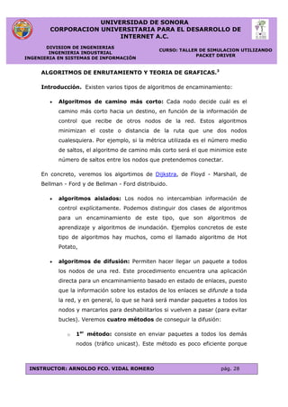 UNIVERSIDAD DE SONORA
CORPORACION UNIVERSITARIA PARA EL DESARROLLO DE
INTERNET A.C.
DIVISION DE INGENIERIAS
INGENIERIA INDUSTRIAL
INGENIERIA EN SISTEMAS DE INFORMACIÓN
CURSO: TALLER DE SIMULACION UTILIZANDO
PACKET DRIVER
INSTRUCTOR: ARNOLDO FCO. VIDAL ROMERO pág. 28
ALGORITMOS DE ENRUTAMIENTO Y TEORIA DE GRAFICAS.3
Introducción. Existen varios tipos de algoritmos de encaminamiento:
 Algoritmos de camino más corto: Cada nodo decide cuál es el
camino más corto hacia un destino, en función de la información de
control que recibe de otros nodos de la red. Estos algoritmos
minimizan el coste o distancia de la ruta que une dos nodos
cualesquiera. Por ejemplo, si la métrica utilizada es el número medio
de saltos, el algoritmo de camino más corto será el que minimice este
número de saltos entre los nodos que pretendemos conectar.
En concreto, veremos los algortimos de Dijkstra, de Floyd - Marshall, de
Bellman - Ford y de Bellman - Ford distribuido.
 algoritmos aislados: Los nodos no intercambian información de
control explícitamente. Podemos distinguir dos clases de algoritmos
para un encaminamiento de este tipo, que son algoritmos de
aprendizaje y algoritmos de inundación. Ejemplos concretos de este
tipo de algoritmos hay muchos, como el llamado algoritmo de Hot
Potato,
 algoritmos de difusión: Permiten hacer llegar un paquete a todos
los nodos de una red. Este procedimiento encuentra una aplicación
directa para un encaminamiento basado en estado de enlaces, puesto
que la información sobre los estados de los enlaces se difunde a toda
la red, y en general, lo que se hará será mandar paquetes a todos los
nodos y marcarlos para deshabilitarlos si vuelven a pasar (para evitar
bucles). Veremos cuatro métodos de conseguir la difusión:
o 1er
método: consiste en enviar paquetes a todos los demás
nodos (tráfico unicast). Este método es poco eficiente porque
 
