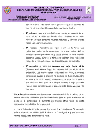 UNIVERSIDAD DE SONORA
CORPORACION UNIVERSITARIA PARA EL DESARROLLO DE
INTERNET A.C.
DIVISION DE INGENIERIAS
INGENIERIA INDUSTRIAL
INGENIERIA EN SISTEMAS DE INFORMACIÓN
CURSO: TALLER DE SIMULACION UTILIZANDO
PACKET DRIVER
INSTRUCTOR: ARNOLDO FCO. VIDAL ROMERO pág. 29
por un mismo nodo pasan varios paquetes iguales, además de
que no elimina el problema de la formación de bucles.
o 2o
método: hace una inundación: se manda un paquete de un
nodo origen a todos los demás. Este tampoco es un buen
método, porque consume muchos recursos y también puede
hacer que aparezcan bucles.
o 3er
método: Deshabilitamos algunos enlaces de forma que
todos los nodos estén conectados pero sin bucles. Así, al
inundar se consigue tener muy pocos envíos. Es una solución
bastante usada, aunque la forma de acordar entre todos los
nodos de la red qué enlaces se deshabilitan es complicada.
o 4o
método: se hace un reenvío por ruta hacia atrás
(Reverse Path Forwarding). No requiere calcular el árbol de
expansión. Los nodos tienen calculadas las rutas, y cuando
tienen que ayudar a difundir no siempre se hace inundación:
se mira la dirección origen del paquete; si llega por el enlace
que utiliza el nodo para ir al origen inunda; si llega por otra
ruta el nodo considera que el paquete está dando vueltas y lo
descarta.
Notación. Distancia o coste de un canal: es una medida de la calidad de un
enlace en base a la métrica que se haya definido (por ej., para el método de
Gerla es la sensibilidad al aumento de tráfico; otras veces es coste
económico, probabilidad de error, etc.).
ij es la distancia del enlace entre dos nodos 'i' y 'j' contiguos. Si no existe
enlace entre dichos nodos, valdrá infinito. Si 'i' es igual a 'j' (se trata del
mismo nodo), esta distancia será nula.
 