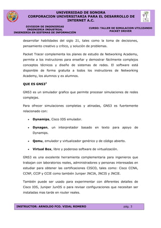 UNIVERSIDAD DE SONORA
CORPORACION UNIVERSITARIA PARA EL DESARROLLO DE
INTERNET A.C.
DIVISION DE INGENIERIAS
INGENIERIA INDUSTRIAL
INGENIERIA EN SISTEMAS DE INFORMACIÓN
CURSO: TALLER DE SIMULACION UTILIZANDO
PACKET DRIVER
INSTRUCTOR: ARNOLDO FCO. VIDAL ROMERO pág. 3
desarrollar habilidades del siglo 21, tales como la toma de decisiones,
pensamiento creativo y crítico, y solución de problemas.
Packet Tracer complementa los planes de estudio de Networking Academy,
permite a los instructores para enseñar y demostrar fácilmente complejos
conceptos técnicos y diseño de sistemas de redes. El software está
disponible de forma gratuita a todos los instructores de Networking
Academy, los alumnos y ex alumnos.
QUE ES GNS32
GNS3 es un simulador grafico que permite procesar simulaciones de redes
complejas.
Para ofrecer simulaciones completas y atinadas, GNS3 es fuertemente
relacionado con:
 Dynamips, Cisco IOS emulador.
 Dynagen, un interpretador basado en texto para apoyo de
Dynamips.
 Qemu, emulador y virtualizador genérico y de código abierto.
 Virtual Box, libre y poderoso software de virtualización.
GNS3 es una excelente herramienta complementaria para ingenieros que
trabajan con laboratorios reales, administradores y personas interesadas en
estudiar para obtener las certificaciones CISCO, tales como: Cisco CCNA,
CCNP, CCIP y CCIE como también Juniper JNCIA, JNCIS y JNCIE.
También puede ser usado para experimentar con diferentes detalles de
Cisco IOS, Juniper JunOS o para revisar configuraciones que necesitan ser
instaladas mas tarde en router reales.
 