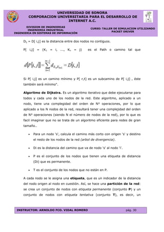 UNIVERSIDAD DE SONORA
CORPORACION UNIVERSITARIA PARA EL DESARROLLO DE
INTERNET A.C.
DIVISION DE INGENIERIAS
INGENIERIA INDUSTRIAL
INGENIERIA EN SISTEMAS DE INFORMACIÓN
CURSO: TALLER DE SIMULACION UTILIZANDO
PACKET DRIVER
INSTRUCTOR: ARNOLDO FCO. VIDAL ROMERO pág. 30
Dij = D[ i,j] es la distancia entre dos nodos no contiguos.
P[ i,j] = (K1 = i, ..., Kn = j) es el Path o camino tal que
Si P[ i,j] es un camino mínimo y P[ r,t] es un subcamino de P[ i,j] , éste
también será mínimo".
Algoritmo de Dijkstra. Es un algoritmo iterativo que debe ejecutarse para
todos y cada uno de los nodos de la red. Este algoritmo, aplicado a un
nodo, tiene una complegidad del orden de N² operaciones, por lo que
aplicado a los N nodos de la red, resultará tener una complejidad del orden
de N³ operaciones (siendo N el número de nodos de la red), por lo que es
facil imaginar que no se trata de un algoritmo eficiente para redes de gran
tamaño..
 Para un nodo 's', calcula el camino más corto con origen 's' y destino
el resto de los nodos de la red (arbol de divergencia).
 Di es la distancia del camino que va de nodo 's' al nodo 'i'.
 P es el conjunto de los nodos que tienen una etiqueta de distancia
(Di) que es permanente.
 T es el conjunto de los nodos que no están en P.
A cada nodo se le asigna una etiqueta, que es un indicador de la distancia
del nodo origen al nodo en cuestión. Así, se hace una partición de la red:
se crea un conjunto de nodos con etiqueta permanente (conjunto P) y un
conjunto de nodos con etiqueta tentativa (conjunto T), es decir, un
 