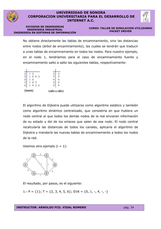 UNIVERSIDAD DE SONORA
CORPORACION UNIVERSITARIA PARA EL DESARROLLO DE
INTERNET A.C.
DIVISION DE INGENIERIAS
INGENIERIA INDUSTRIAL
INGENIERIA EN SISTEMAS DE INFORMACIÓN
CURSO: TALLER DE SIMULACION UTILIZANDO
PACKET DRIVER
INSTRUCTOR: ARNOLDO FCO. VIDAL ROMERO pág. 34
No obtiene directamente las tablas de encaminamiento, sino las distancias
entre nodos (árbol de encaminamiento), las cuales se tendrán que traducir
a unas tablas de encaminamiento en todos los nodos. Para nuestro ejemplo,
en el nodo 1, tendríamos para el caso de encaminamiento fuente y
encaminamiento salto a salto las siguientes tablas, respectivamente:
El algoritmo de Dijkstra puede utilizarse como algoritmo estático y también
como algoritmo dinámico centralizado, que consistiría en que hubiera un
nodo central al que todos los demás nodos de la red enviaran información
de su estado y del de los enlaces que salen de ese nodo. El nodo central
recalcularía las distancias de todos los canales, aplicaría el algoritmo de
Dijkstra y mandaría las nuevas tablas de encaminamiento a todos los nodos
de la red.
Veamos otro ejemplo (i = 1):
El resultado, por pasos, es el siguiente:
1.- P = {1}; T = {2, 3, 4, 5, 6}; D1K = {0, 1, -, 4, -, -}
 