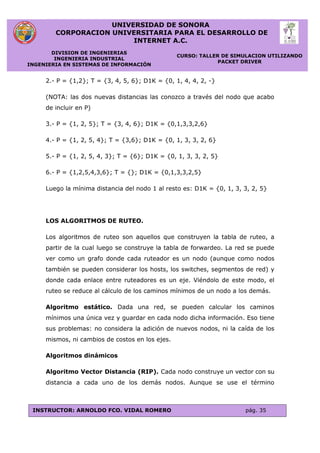 UNIVERSIDAD DE SONORA
CORPORACION UNIVERSITARIA PARA EL DESARROLLO DE
INTERNET A.C.
DIVISION DE INGENIERIAS
INGENIERIA INDUSTRIAL
INGENIERIA EN SISTEMAS DE INFORMACIÓN
CURSO: TALLER DE SIMULACION UTILIZANDO
PACKET DRIVER
INSTRUCTOR: ARNOLDO FCO. VIDAL ROMERO pág. 35
2.- P = {1,2}; T = {3, 4, 5, 6}; D1K = {0, 1, 4, 4, 2, -}
(NOTA: las dos nuevas distancias las conozco a través del nodo que acabo
de incluir en P)
3.- P = {1, 2, 5}; T = {3, 4, 6}; D1K = {0,1,3,3,2,6}
4.- P = {1, 2, 5, 4}; T = {3,6}; D1K = {0, 1, 3, 3, 2, 6}
5.- P = {1, 2, 5, 4, 3}; T = {6}; D1K = {0, 1, 3, 3, 2, 5}
6.- P = {1,2,5,4,3,6}; T = {}; D1K = {0,1,3,3,2,5}
Luego la mínima distancia del nodo 1 al resto es: D1K = {0, 1, 3, 3, 2, 5}
LOS ALGORITMOS DE RUTEO.
Los algoritmos de ruteo son aquellos que construyen la tabla de ruteo, a
partir de la cual luego se construye la tabla de forwardeo. La red se puede
ver como un grafo donde cada ruteador es un nodo (aunque como nodos
también se pueden considerar los hosts, los switches, segmentos de red) y
donde cada enlace entre ruteadores es un eje. Viéndolo de este modo, el
ruteo se reduce al cálculo de los caminos mínimos de un nodo a los demás.
Algoritmo estático. Dada una red, se pueden calcular los caminos
mínimos una única vez y guardar en cada nodo dicha información. Eso tiene
sus problemas: no considera la adición de nuevos nodos, ni la caída de los
mismos, ni cambios de costos en los ejes.
Algoritmos dinámicos
Algoritmo Vector Distancia (RIP). Cada nodo construye un vector con su
distancia a cada uno de los demás nodos. Aunque se use el término
 