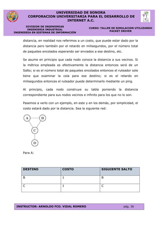UNIVERSIDAD DE SONORA
CORPORACION UNIVERSITARIA PARA EL DESARROLLO DE
INTERNET A.C.
DIVISION DE INGENIERIAS
INGENIERIA INDUSTRIAL
INGENIERIA EN SISTEMAS DE INFORMACIÓN
CURSO: TALLER DE SIMULACION UTILIZANDO
PACKET DRIVER
INSTRUCTOR: ARNOLDO FCO. VIDAL ROMERO pág. 36
distancia, en realidad nos referimos a un costo, que puede estar dado por la
distancia pero también por el retardo en milisegundos, por el número total
de paquetes encolados esperando ser enviados a ese destino, etc.
Se asume en principio que cada nodo conoce la distancia a sus vecinos. Si
la métrica empleada es efectivamente la distancia entonces será de un
Salto; si es el número total de paquetes encolados entonces el ruteador solo
tiene que examinar la cola para ese destino; si es el retardo en
milisegundos entonces el ruteador puede determinarlo mediante un ping.
Al principio, cada nodo construye su tabla poniendo la distancia
correspondiente para sus nodos vecinos e infinito para los que no lo son.
Pasemos a verlo con un ejemplo, en este y en los demás, por simplicidad, el
costo estará dado por la distancia. Sea la siguiente red:
Para A:
DESTINO COSTO SIGUIENTE SALTO
B 1 B
C 1 C
 
