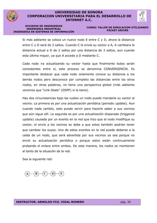 UNIVERSIDAD DE SONORA
CORPORACION UNIVERSITARIA PARA EL DESARROLLO DE
INTERNET A.C.
DIVISION DE INGENIERIAS
INGENIERIA INDUSTRIAL
INGENIERIA EN SISTEMAS DE INFORMACIÓN
CURSO: TALLER DE SIMULACION UTILIZANDO
PACKET DRIVER
INSTRUCTOR: ARNOLDO FCO. VIDAL ROMERO pág. 39
Si más adelante se coloca un nuevo nodo E entre C y D, ahora la distancia
entre C y D será de 2 saltos. Cuando C le envíe su vector a A, A cambiara la
distancia actual a D de 2 saltos por una distancia de 3 saltos, aun cuando
esta última mayor, ya que A accede a D mediante C.
Cada nodo ira actualizando su vector hasta que finalmente todos serán
consistentes entre sí, este proceso se denomina CONVERGENCIA. Es
importante destacar que cada nodo solamente conoce su distancia a los
demás nodos pero desconoce por completo las distancias entre los otros
nodos, en otras palabras, no tiene una perspectiva global (más adelante
veremos que “Link-State” (OSPF) si la tiene).
Hay dos circunstancias bajo las cuales un nodo puede mandarle su vector al
vecino. La primera es por una actualización periódica (periodic update). Aun
cuando nada cambio, esto puede servir para hacerle saber a sus vecinos
que aún sigue allí. La segunda es por una actualización disparada (triggered
update) causada por un evento en la red que hizo que el nodo modifique su
vector, el envío a los vecinos se debe a que estos también podrían tener
que cambiar los suyos. Uno de estos eventos en la red puede deberse a la
caída de un nodo, que será advertida por sus vecinos ya sea porque no
envió su actualización periódica o porque estos están continuamente
probando el enlace entre ambos. De esta manera, los nodos se mantienen
al tanto de la situación de la red.
Sea la siguiente red:
 