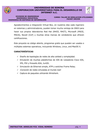 UNIVERSIDAD DE SONORA
CORPORACION UNIVERSITARIA PARA EL DESARROLLO DE
INTERNET A.C.
DIVISION DE INGENIERIAS
INGENIERIA INDUSTRIAL
INGENIERIA EN SISTEMAS DE INFORMACIÓN
CURSO: TALLER DE SIMULACION UTILIZANDO
PACKET DRIVER
INSTRUCTOR: ARNOLDO FCO. VIDAL ROMERO pág. 4
Agradecimientos a integración Virtual Box, en nuestros días cada ingeniero
en sistemas y administradores, pueden tomar mucha ventaja de GNS3 para
hacer sus propios laboratorios Red Hat (RHCE, RHCT), Microsoft (MSCE,
MSCA), Novell (CLP) y muchas otras marcas de vendedores que ofrecen
certificaciones.
Este proyecto es código abierto, programas gratis que pueden ser usados e
múltiples sistemas operativos, incluyendo Windows, Linux, and MacOS X.
CARACTERÍSTICAS
 Diseño de topologías de redes de alta calidad y complejidad.
 Emulación de muchas plataformas de IOS de ruteadores Cisco IOS,
IPS, PIX y firewalls ASA, JunOS.
 Simulación de Ethernet simple, ATM y switches Frame Relay.
 ¡Conexión de redes simuladas al mundo real!
 Captura de paquetes utilizando Wireshark.
 