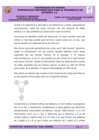 UNIVERSIDAD DE SONORA
CORPORACION UNIVERSITARIA PARA EL DESARROLLO DE
INTERNET A.C.
DIVISION DE INGENIERIAS
INGENIERIA INDUSTRIAL
INGENIERIA EN SISTEMAS DE INFORMACIÓN
CURSO: TALLER DE SIMULACION UTILIZANDO
PACKET DRIVER
INSTRUCTOR: ARNOLDO FCO. VIDAL ROMERO pág. 41
accede a A mediante B y este está a una distancia de 3 saltos. Siguiendo así
sucesivamente, todos los nodos terminan con una distancia de saltos
infinitos a A. Este problema se conoce como count-to-infinity.
Una forma de abordarlo puede ser determinar un valor numérico para del
infinito lo más bajo posible para terminar cuanto antes con el ciclo. Una
buena elección es el diámetro de la red más uno.
Otra forma, que evita parcialmente los ciclos, es el “split horizon”, donde los
nodos no intercambian con sus vecinos aquellos destinos cuyos saltos
siguientes son los mismos vecinos. En el ejemplo, C no hubiera
intercambiado (A, 2) con B. Una variante de esto último es el “split horizon
with poison reverse”, donde se intercambian todos los destinos pero cuando
los saltos siguientes son los mismos vecinos, se pone un valor de infinito
como costo. En el ejemplo, C hubiera intercambiado (A, INF) con B.
Esto último es efectivo solo cuando el ciclo involucra dos nodos pero falla en
el caso general como puede verse en el siguiente ejemplo:
Inicialmente A y B tienen ambos una distancia a D de 2 saltos. Supongamos
que D se cae y nuevamente consideremos el gong gigante que determina
periódicamente intercambios simultáneos. Usando “Split horizon”, ni A ni B
intercambian (D,2) con C. Así, C determina que la distancia a D es de
infinitos Saltos y reporta esto a A y B. Pero A ve que B tiene una distancia
de 2 saltos a D y B ve que A tiene una distancia de 2 saltos a D, ambos
 
