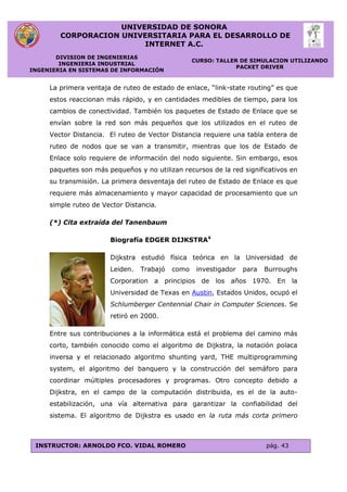 UNIVERSIDAD DE SONORA
CORPORACION UNIVERSITARIA PARA EL DESARROLLO DE
INTERNET A.C.
DIVISION DE INGENIERIAS
INGENIERIA INDUSTRIAL
INGENIERIA EN SISTEMAS DE INFORMACIÓN
CURSO: TALLER DE SIMULACION UTILIZANDO
PACKET DRIVER
INSTRUCTOR: ARNOLDO FCO. VIDAL ROMERO pág. 43
La primera ventaja de ruteo de estado de enlace, “link-state routing” es que
estos reaccionan más rápido, y en cantidades medibles de tiempo, para los
cambios de conectividad. También los paquetes de Estado de Enlace que se
envían sobre la red son más pequeños que los utilizados en el ruteo de
Vector Distancia. El ruteo de Vector Distancia requiere una tabla entera de
ruteo de nodos que se van a transmitir, mientras que los de Estado de
Enlace solo requiere de información del nodo siguiente. Sin embargo, esos
paquetes son más pequeños y no utilizan recursos de la red significativos en
su transmisión. La primera desventaja del ruteo de Estado de Enlace es que
requiere más almacenamiento y mayor capacidad de procesamiento que un
simple ruteo de Vector Distancia.
(*) Cita extraída del Tanenbaum
Biografía EDGER DIJKSTRA4
Dijkstra estudió física teórica en la Universidad de
Leiden. Trabajó como investigador para Burroughs
Corporation a principios de los años 1970. En la
Universidad de Texas en Austin, Estados Unidos, ocupó el
Schlumberger Centennial Chair in Computer Sciences. Se
retiró en 2000.
Entre sus contribuciones a la informática está el problema del camino más
corto, también conocido como el algoritmo de Dijkstra, la notación polaca
inversa y el relacionado algoritmo shunting yard, THE multiprogramming
system, el algoritmo del banquero y la construcción del semáforo para
coordinar múltiples procesadores y programas. Otro concepto debido a
Dijkstra, en el campo de la computación distribuida, es el de la auto-
estabilización, una vía alternativa para garantizar la confiabilidad del
sistema. El algoritmo de Dijkstra es usado en la ruta más corta primero
 