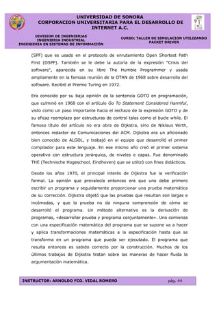 UNIVERSIDAD DE SONORA
CORPORACION UNIVERSITARIA PARA EL DESARROLLO DE
INTERNET A.C.
DIVISION DE INGENIERIAS
INGENIERIA INDUSTRIAL
INGENIERIA EN SISTEMAS DE INFORMACIÓN
CURSO: TALLER DE SIMULACION UTILIZANDO
PACKET DRIVER
INSTRUCTOR: ARNOLDO FCO. VIDAL ROMERO pág. 44
(SPF) que es usado en el protocolo de enrutamiento Open Shortest Path
First (OSPF). También se le debe la autoría de la expresión "Crisis del
software", aparecida en su libro The Humble Programmer y usada
ampliamente en la famosa reunión de la OTAN de 1968 sobre desarrollo del
software. Recibió el Premio Turing en 1972.
Era conocido por su baja opinión de la sentencia GOTO en programación,
que culminó en 1968 con el artículo Go To Statement Considered Harmful,
visto como un paso importante hacia el rechazo de la expresión GOTO y de
su eficaz reemplazo por estructuras de control tales como el bucle while. El
famoso título del artículo no era obra de Dijkstra, sino de Niklaus Wirth,
entonces redactor de Comunicaciones del ACM. Dijkstra era un aficionado
bien conocido de ALGOL, y trabajó en el equipo que desarrolló el primer
compilador para este lenguaje. En ese mismo año creó el primer sistema
operativo con estructura jerárquica, de niveles o capas. Fue denominado
THE (Technische Hogeschool, Eindhoven) que se utilizó con fines didácticos.
Desde los años 1970, el principal interés de Dijkstra fue la verificación
formal. La opinión que prevalecía entonces era que uno debe primero
escribir un programa y seguidamente proporcionar una prueba matemática
de su corrección. Dijkstra objetó que las pruebas que resultan son largas e
incómodas, y que la prueba no da ninguna comprensión de cómo se
desarrolló el programa. Un método alternativo es la derivación de
programas, «desarrollar prueba y programa conjuntamente». Uno comienza
con una especificación matemática del programa que se supone va a hacer
y aplica transformaciones matemáticas a la especificación hasta que se
transforma en un programa que pueda ser ejecutado. El programa que
resulta entonces es sabido correcto por la construcción. Muchos de los
últimos trabajos de Dijkstra tratan sobre las maneras de hacer fluida la
argumentación matemática.
 
