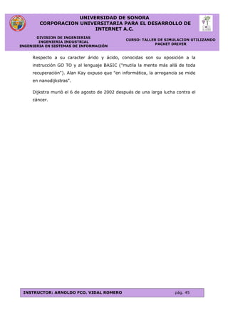 UNIVERSIDAD DE SONORA
CORPORACION UNIVERSITARIA PARA EL DESARROLLO DE
INTERNET A.C.
DIVISION DE INGENIERIAS
INGENIERIA INDUSTRIAL
INGENIERIA EN SISTEMAS DE INFORMACIÓN
CURSO: TALLER DE SIMULACION UTILIZANDO
PACKET DRIVER
INSTRUCTOR: ARNOLDO FCO. VIDAL ROMERO pág. 45
Respecto a su caracter árido y ácido, conocidas son su oposición a la
instrucción GO TO y al lenguaje BASIC ("mutila la mente más allá de toda
recuperación"). Alan Kay expuso que "en informática, la arrogancia se mide
en nanodijkstras".
Dijkstra murió el 6 de agosto de 2002 después de una larga lucha contra el
cáncer.
 