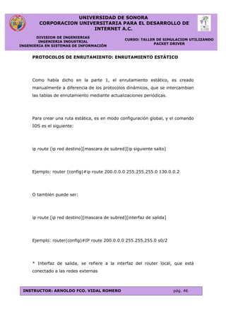 UNIVERSIDAD DE SONORA
CORPORACION UNIVERSITARIA PARA EL DESARROLLO DE
INTERNET A.C.
DIVISION DE INGENIERIAS
INGENIERIA INDUSTRIAL
INGENIERIA EN SISTEMAS DE INFORMACIÓN
CURSO: TALLER DE SIMULACION UTILIZANDO
PACKET DRIVER
INSTRUCTOR: ARNOLDO FCO. VIDAL ROMERO pág. 46
PROTOCOLOS DE ENRUTAMIENTO: ENRUTAMIENTO ESTÁTICO
Como había dicho en la parte 1, el enrutamiento estático, es creado
manualmente a diferencia de los protocolos dinámicos, que se intercambian
las tablas de enrutamiento mediante actualizaciones periódicas.
Para crear una ruta estática, es en modo configuración global, y el comando
IOS es el siguiente:
ip route [ip red destino][mascara de subred][ip siguiente salto]
Ejemplo: router (config)#ip route 200.0.0.0 255.255.255.0 130.0.0.2
O también puede ser:
ip route [ip red destino][mascara de subred][interfaz de salida]
Ejemplo: router(config)#IP route 200.0.0.0 255.255.255.0 s0/2
* Interfaz de salida, se refiere a la interfaz del router local, que está
conectado a las redes externas
 