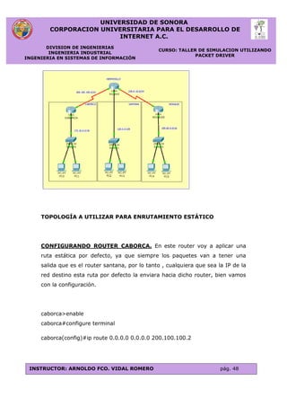 UNIVERSIDAD DE SONORA
CORPORACION UNIVERSITARIA PARA EL DESARROLLO DE
INTERNET A.C.
DIVISION DE INGENIERIAS
INGENIERIA INDUSTRIAL
INGENIERIA EN SISTEMAS DE INFORMACIÓN
CURSO: TALLER DE SIMULACION UTILIZANDO
PACKET DRIVER
INSTRUCTOR: ARNOLDO FCO. VIDAL ROMERO pág. 48
TOPOLOGÍA A UTILIZAR PARA ENRUTAMIENTO ESTÁTICO
CONFIGURANDO ROUTER CABORCA. En este router voy a aplicar una
ruta estática por defecto, ya que siempre los paquetes van a tener una
salida que es el router santana, por lo tanto , cualquiera que sea la IP de la
red destino esta ruta por defecto la enviara hacia dicho router, bien vamos
con la configuración.
caborca>enable
caborca#configure terminal
caborca(config)#ip route 0.0.0.0 0.0.0.0 200.100.100.2
 