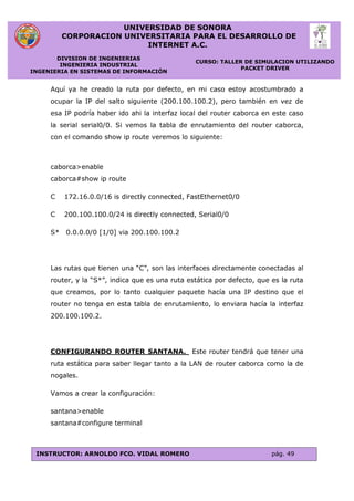 UNIVERSIDAD DE SONORA
CORPORACION UNIVERSITARIA PARA EL DESARROLLO DE
INTERNET A.C.
DIVISION DE INGENIERIAS
INGENIERIA INDUSTRIAL
INGENIERIA EN SISTEMAS DE INFORMACIÓN
CURSO: TALLER DE SIMULACION UTILIZANDO
PACKET DRIVER
INSTRUCTOR: ARNOLDO FCO. VIDAL ROMERO pág. 49
Aquí ya he creado la ruta por defecto, en mi caso estoy acostumbrado a
ocupar la IP del salto siguiente (200.100.100.2), pero también en vez de
esa IP podría haber ido ahi la interfaz local del router caborca en este caso
la serial serial0/0. Si vemos la tabla de enrutamiento del router caborca,
con el comando show ip route veremos lo siguiente:
caborca>enable
caborca#show ip route
C 172.16.0.0/16 is directly connected, FastEthernet0/0
C 200.100.100.0/24 is directly connected, Serial0/0
S* 0.0.0.0/0 [1/0] via 200.100.100.2
Las rutas que tienen una “C”, son las interfaces directamente conectadas al
router, y la “S*”, indica que es una ruta estática por defecto, que es la ruta
que creamos, por lo tanto cualquier paquete hacía una IP destino que el
router no tenga en esta tabla de enrutamiento, lo enviara hacía la interfaz
200.100.100.2.
CONFIGURANDO ROUTER SANTANA. Este router tendrá que tener una
ruta estática para saber llegar tanto a la LAN de router caborca como la de
nogales.
Vamos a crear la configuración:
santana>enable
santana#configure terminal
 