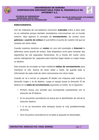 UNIVERSIDAD DE SONORA
CORPORACION UNIVERSITARIA PARA EL DESARROLLO DE
INTERNET A.C.
DIVISION DE INGENIERIAS
INGENIERIA INDUSTRIAL
INGENIERIA EN SISTEMAS DE INFORMACIÓN
CURSO: TALLER DE SIMULACION UTILIZANDO
PACKET DRIVER
INSTRUCTOR: ARNOLDO FCO. VIDAL ROMERO pág. 5
ENRUTAMIENTO.
Con las máscaras de red podemos comunicar subredes entre sí pero esto
no es suficiente porque también necesitamos comunicarnos con el mundo
exterior. Aquí aparece el concepto de enrutamiento. Se conoce como
gateway o puerta de enlace el cual define el punto de nuestra red que se
conecta con otras redes.
Cuando nosotros tenemos un router en una red conectado a Internet lo
definimos como puerta de enlace. Este dispositivo sirve para conectar dos
segmentos de red separados físicamente. Es a través del router como
vamos redirigiendo los paquetes para hacerlos llegar desde su origen hasta
su destino.
Este proceso de enrutado se hace mediante tablas de enrutamiento para
mantener la info. Acerca de otras redes y hosts. Se guarda toda la
información de cada nodo de cómo comunicarse con otros hosts.
Cuando se va a enviar un paquete IP desde una maquina está inserta la
dirección origen y la de destino. Luego el equipo busca la dirección IP de
destino en la tabla de enrutamiento siguiendo un orden. Es el siguiente:
 Primero busca una entrada que corresponda exactamente con la
dirección de IP destino.
 Si no encuentra coincidencia se busca por el identificador de red de la
dirección destino.
 Y si no se encuentra esta tampoco busca la ruta predeterminada
(0.0.0.0).
 Sino encuentra coincidencia en la tabla el paquete es descartado.
 