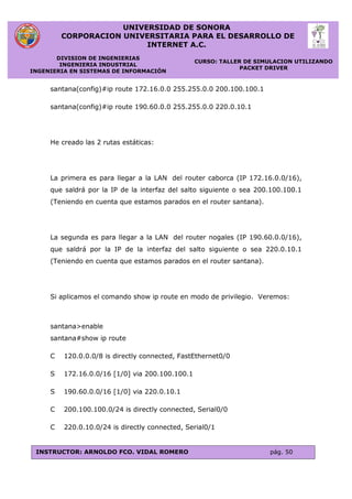 UNIVERSIDAD DE SONORA
CORPORACION UNIVERSITARIA PARA EL DESARROLLO DE
INTERNET A.C.
DIVISION DE INGENIERIAS
INGENIERIA INDUSTRIAL
INGENIERIA EN SISTEMAS DE INFORMACIÓN
CURSO: TALLER DE SIMULACION UTILIZANDO
PACKET DRIVER
INSTRUCTOR: ARNOLDO FCO. VIDAL ROMERO pág. 50
santana(config)#ip route 172.16.0.0 255.255.0.0 200.100.100.1
santana(config)#ip route 190.60.0.0 255.255.0.0 220.0.10.1
He creado las 2 rutas estáticas:
La primera es para llegar a la LAN del router caborca (IP 172.16.0.0/16),
que saldrá por la IP de la interfaz del salto siguiente o sea 200.100.100.1
(Teniendo en cuenta que estamos parados en el router santana).
La segunda es para llegar a la LAN del router nogales (IP 190.60.0.0/16),
que saldrá por la IP de la interfaz del salto siguiente o sea 220.0.10.1
(Teniendo en cuenta que estamos parados en el router santana).
Si aplicamos el comando show ip route en modo de privilegio. Veremos:
santana>enable
santana#show ip route
C 120.0.0.0/8 is directly connected, FastEthernet0/0
S 172.16.0.0/16 [1/0] via 200.100.100.1
S 190.60.0.0/16 [1/0] via 220.0.10.1
C 200.100.100.0/24 is directly connected, Serial0/0
C 220.0.10.0/24 is directly connected, Serial0/1
 