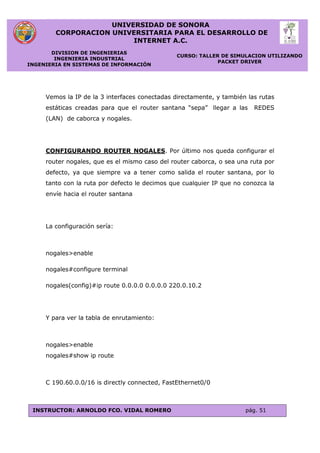 UNIVERSIDAD DE SONORA
CORPORACION UNIVERSITARIA PARA EL DESARROLLO DE
INTERNET A.C.
DIVISION DE INGENIERIAS
INGENIERIA INDUSTRIAL
INGENIERIA EN SISTEMAS DE INFORMACIÓN
CURSO: TALLER DE SIMULACION UTILIZANDO
PACKET DRIVER
INSTRUCTOR: ARNOLDO FCO. VIDAL ROMERO pág. 51
Vemos la IP de la 3 interfaces conectadas directamente, y también las rutas
estáticas creadas para que el router santana “sepa” llegar a las REDES
(LAN) de caborca y nogales.
CONFIGURANDO ROUTER NOGALES. Por último nos queda configurar el
router nogales, que es el mismo caso del router caborca, o sea una ruta por
defecto, ya que siempre va a tener como salida el router santana, por lo
tanto con la ruta por defecto le decimos que cualquier IP que no conozca la
envíe hacia el router santana
La configuración sería:
nogales>enable
nogales#configure terminal
nogales(config)#ip route 0.0.0.0 0.0.0.0 220.0.10.2
Y para ver la tabla de enrutamiento:
nogales>enable
nogales#show ip route
C 190.60.0.0/16 is directly connected, FastEthernet0/0
 