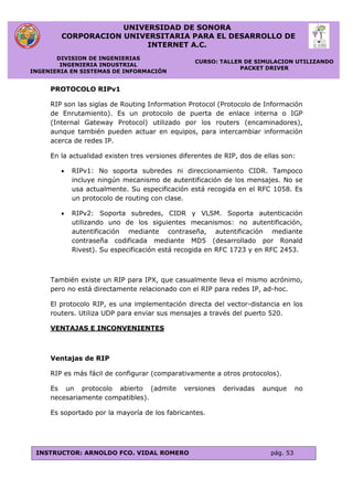 UNIVERSIDAD DE SONORA
CORPORACION UNIVERSITARIA PARA EL DESARROLLO DE
INTERNET A.C.
DIVISION DE INGENIERIAS
INGENIERIA INDUSTRIAL
INGENIERIA EN SISTEMAS DE INFORMACIÓN
CURSO: TALLER DE SIMULACION UTILIZANDO
PACKET DRIVER
INSTRUCTOR: ARNOLDO FCO. VIDAL ROMERO pág. 53
PROTOCOLO RIPv1
RIP son las siglas de Routing Information Protocol (Protocolo de Información
de Enrutamiento). Es un protocolo de puerta de enlace interna o IGP
(Internal Gateway Protocol) utilizado por los routers (encaminadores),
aunque también pueden actuar en equipos, para intercambiar información
acerca de redes IP.
En la actualidad existen tres versiones diferentes de RIP, dos de ellas son:
 RIPv1: No soporta subredes ni direccionamiento CIDR. Tampoco
incluye ningún mecanismo de autentificación de los mensajes. No se
usa actualmente. Su especificación está recogida en el RFC 1058. Es
un protocolo de routing con clase.
 RIPv2: Soporta subredes, CIDR y VLSM. Soporta autenticación
utilizando uno de los siguientes mecanismos: no autentificación,
autentificación mediante contraseña, autentificación mediante
contraseña codificada mediante MD5 (desarrollado por Ronald
Rivest). Su especificación está recogida en RFC 1723 y en RFC 2453.
También existe un RIP para IPX, que casualmente lleva el mismo acrónimo,
pero no está directamente relacionado con el RIP para redes IP, ad-hoc.
El protocolo RIP, es una implementación directa del vector-distancia en los
routers. Utiliza UDP para enviar sus mensajes a través del puerto 520.
VENTAJAS E INCONVENIENTES
Ventajas de RIP
RIP es más fácil de configurar (comparativamente a otros protocolos).
Es un protocolo abierto (admite versiones derivadas aunque no
necesariamente compatibles).
Es soportado por la mayoría de los fabricantes.
 