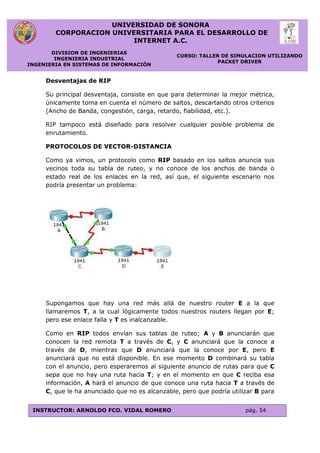 UNIVERSIDAD DE SONORA
CORPORACION UNIVERSITARIA PARA EL DESARROLLO DE
INTERNET A.C.
DIVISION DE INGENIERIAS
INGENIERIA INDUSTRIAL
INGENIERIA EN SISTEMAS DE INFORMACIÓN
CURSO: TALLER DE SIMULACION UTILIZANDO
PACKET DRIVER
INSTRUCTOR: ARNOLDO FCO. VIDAL ROMERO pág. 54
Desventajas de RIP
Su principal desventaja, consiste en que para determinar la mejor métrica,
únicamente toma en cuenta el número de saltos, descartando otros criterios
(Ancho de Banda, congestión, carga, retardo, fiabilidad, etc.).
RIP tampoco está diseñado para resolver cualquier posible problema de
enrutamiento.
PROTOCOLOS DE VECTOR-DISTANCIA
Como ya vimos, un protocolo como RIP basado en los saltos anuncia sus
vecinos toda su tabla de ruteo, y no conoce de los anchos de banda o
estado real de los enlaces en la red, así que, el siguiente escenario nos
podría presentar un problema:
Supongamos que hay una red más allá de nuestro router E a la que
llamaremos T, a la cual lógicamente todos nuestros routers llegan por E;
pero ese enlace falla y T es inalcanzable.
Como en RIP todos envían sus tablas de ruteo; A y B anunciarán que
conocen la red remota T a través de C, y C anunciará que la conoce a
través de D, mientras que D anunciará que la conoce por E, pero E
anunciará que no está disponible. En ese momento D combinará su tabla
con el anuncio, pero esperaremos al siguiente anuncio de rutas para que C
sepa que no hay una ruta hacia T; y en el momento en que C reciba esa
información, A hará el anuncio de que conoce una ruta hacia T a través de
C, que le ha anunciado que no es alcanzable, pero que podría utilizar B para
 