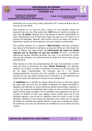 UNIVERSIDAD DE SONORA
CORPORACION UNIVERSITARIA PARA EL DESARROLLO DE
INTERNET A.C.
DIVISION DE INGENIERIAS
INGENIERIA INDUSTRIAL
INGENIERIA EN SISTEMAS DE INFORMACIÓN
CURSO: TALLER DE SIMULACION UTILIZANDO
PACKET DRIVER
INSTRUCTOR: ARNOLDO FCO. VIDAL ROMERO pág. 55
alcanzarla, por lo que ahora, todos conocerán a T a través de A que hizo un
anuncio de ruta válida.
Esta situación es un loop de ruteo, caímos en una iteración infinita de
resolución de una ruta. Para evitar esto, RIP tiene un máximo de saltos, en
este caso 15 saltos, después de lo cual declara el destino inalcanzable, es
decir, declararemos que T está down luego de pasar por 15 routers en el
proceso de búsqueda. Además, este conteo máximo de saltos nos ayuda a
determinar cuánto nos toma declarar una ruta inválida o cuestionable.
Otra posible solución es el algoritmo Split-Horizon (horizonte dividido),
que reduce la información incorrecta y la carga de tráfico por información de
ruteo al aplicar una regla simple: la información de ruteo no puede
regresar por la dirección en que fue recibida. Es decir, el protocolo
diferenciará porque interface aprendió una ruta, y no anunciará la misma
ruta por esa interface, así evitaremos que el router A le envíe rutas a B que
aprendió de B.
Otra manera de evitar las actualizaciones de rutas inconsistentes y evitar
loops de ruteo es envenenar las rutas (Route Poisoning). Por ejemplo,
cuando T se va down, el router E comienza a anunciar que la ruta hacia T es
de 16 saltos (inalcanzable). Así evitamos que D y los demás
subsecuentemente, anuncien una ruta inválida, y se asegura mediante el
anuncio de una ruta Poison Reverse que D enviará a E, así sabremos que
todos los routers del segmento conocen la ruta inalcanzable.
Un holddown es un tiempo de espera antes de enviar un anuncio regular
de ruteo para una ruta que ha estado cambiando de estado (oscilando o
flapping); por ejemplo un enlace serial que pierde conectividad y regresa. Si
no hay una manera de estabilizar dicho enlace la red no podrá converger y
podría venirse abajo completa. Con el holddown nos aseguramos de que los
cambios de estado no sean muy rápidos, dando tiempo para que la ruta
afectada regrese o que la red se estabilice antes de volver a usar la ruta
afectada. También es una manera de restringir a los routers por un espacio
de tiempo los cambios que podrían afectar a rutas que se acaban de retirar.
Así evitamos que rutas no operativas se restablezcan en las tablas de otros
routers.
 