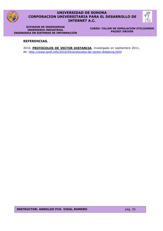 UNIVERSIDAD DE SONORA
CORPORACION UNIVERSITARIA PARA EL DESARROLLO DE
INTERNET A.C.
DIVISION DE INGENIERIAS
INGENIERIA INDUSTRIAL
INGENIERIA EN SISTEMAS DE INFORMACIÓN
CURSO: TALLER DE SIMULACION UTILIZANDO
PACKET DRIVER
INSTRUCTOR: ARNOLDO FCO. VIDAL ROMERO pág. 56
REFERENCIAS.
2010, PROTOCOLOS DE VECTOR DISTANCIA, investigado en septiembre 2011,
de: http://www.ipref.info/2010/04/protocolos-de-vector-distancia.html
 